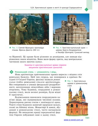 § 24. Християнські храми в  житті й культурі Середньовіччя
151
та Вірменії. Ці храми були різними за розмірами, але завжди від-
різнялися своєю міцністю. Вони мали форму хреста, над центральною
частиною якого височів купол.
Базиліки й  хрестово-купольні храми сприяли
зміцненню християнських цінностей.
4	 Романський стиль  — упевненість і  міць.
Нова архітектура християнських храмів виросла з міцних стін
римських базилік. Цей тип споруд, що поширився в  країнах За-
хідної й Східної Європи, фахівці назвали роман-
ським (тобто римським) стилем архітектури.
Він створювався в умовах феодальної роздробле-
ності, нескінченних міжусобних війн і  ворожих
вторгнень. Тому будинки, споруджені в  роман-
ському стилі, мали великі розміри, були міцні
й  практичні.
Будівельники навчилися споруджувати ка­
м’я­ні зводи, які підтримували численні колони.
Характерною рисою стилю є напівкруглі арки.
Товсті стіни будинків зазвичай прорізали вузькі,
схожі на бійниці вікна. Монастирі й замки, збу-
довані в  романському стилі, часто нагадували
фортеці. Не випадково кращі середньовічні фор-
теці Європи побудовані саме в  цьому стилі.
‹‹ Рис. 3. Святий Франциск проповідує
птахам. Фреска Джотто (XIV ст.)
‹‹ Рис. 4. Хрестово-купольный храм  —
церква Христа Вседержителя
в  Несебрі (Болгарія). Сучасний вигляд
‹‹ Рис. 5. Християнська
церква в  романському
стилі
www.e-ranok.com.ua
 