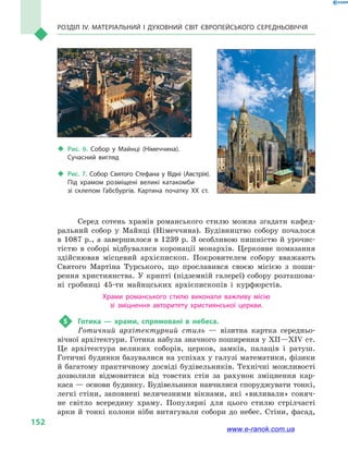 Розділ IV. Матеріальний і духовний світ Європейського Середньовіччя
152
Серед сотень храмів романського стилю можна згадати кафед­
ральний собор у  Майнці (Німеччина). Будівництво собору почалося
в 1087 р., а завершилося в 1239 р. З особ­ливою пишністю й урочис-
тістю в  соборі відбувалися коронації монархів. Церковне помазання
здійснював місцевий архієпископ. Покровителем собору вважають
Святого Мартіна Турського, що прославився своєю місією з  поши-
рення християнства. У крипті (підземній галереї) собору розташова-
ні гробниці 45-ти майнцських архієпископів і  курфюрстів.
Храми романського стилю виконали важливу місію
зі зміцнення авторитету християнської церкви.
5	 Готика  — храми, спрямовані в  небеса.
Готичний архітектурний стиль  — візитна картка середньо-
вічної архітектури. Готика набула знач­ного поширення у XII—XIV ст.
Це архітектура великих соборів, церков, замків, палаців і  ратуш.
Готичні будинки базувалися на успіхах у галузі математики, фізики
й багатому практичному досвіді будівельників. Технічні можливості
дозволили відмовитися від товстих стін за рахунок зміцнення кар-
каса — основи будинку. Будівельники навчилися споруджувати тонкі,
легкі стіни, запов­нені величезними вікнами, які «виливали» соняч-
не світло всередину храму. Популярні для цього стилю стрілчасті
арки й  тонкі колони ніби витягували собори до небес. Стіни, фасад,
‹‹ Рис. 7. Собор Святого Стефана у  Відні (Австрія).
Під храмом розміщені великі катакомби
зі  склепом Габсбургів. Картина початку XX ст.
‹‹ Рис. 6. Собор у  Майнці (Німеччина).
Сучасний вигляд
www.e-ranok.com.ua
 