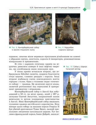 § 24. Християнські храми в  житті й культурі Середньовіччя
153
карнизи, лиштви вікон вкривали віртуозним різьбленням на камені
з образами святих, апостолів, королів й імператорів, різноманітними
візерунками й  орнаментами.
Зі стін і  карнизів готичних храмів на ві-
руючих дивилися химери й  інші міфічні твари-
ни, що уособлювали жахи пекельних мук.
У вікна храмів вставляли вітражі, що зо-
бражували біблійні сюжети, подвиги благочестя
отців церкви, славних рицарів і  королів. Іноді
вітражі відбивали сцени повсякденного життя
городян і селян. Одна з голов­них окрас готично-
го собору — троянда. Це величезні круглі вікна,
зазвичай розташовані над порталами й  прикра-
шені орнаментом і  вітражами.
Кентерберійський собор в  Англії був побу-
дований в  XI ст. на місці храму, який у  597  р.
заснував Святий Августин, направлений папою
римським із метою поширення християнства
в Англії. Нині Кентерберійський собор вважають
головним храмом англійського королівства. Біля
вівтаря цього собору за наказом короля Генріха II
був убитий архієпископ Томас Бекет, палкий при-
хильник зміцнення католицької церкви. Тут мо-
лився французький король Іоанн Добрий, захопле-
‹‹ Рис. 10. Собор у  Шартрі.
Сучасний вигляд
‹‹ Рис. 8. Кентерберійський собор
із  висоти пташиного льоту
‹‹ Рис. 9. Надгробок
«чорного принца»
www.e-ranok.com.ua
 