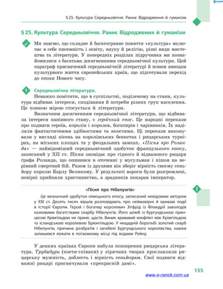 § 25. Культура Середньовіччя. Раннє Відродження й  гуманізм
155
§ 25.	Культура Середньовіччя. Раннє Відродження й гуманізм
	 Ми знаємо, що складне й багатогранне поняття «культура» вклю-
чає в себе писемність і освіту, науку й релігію, різні види мисте-
цтва та  літератури. У попередніх розділах підручника ми позна-
йомилися з багатьма досягненнями середньовічної культури. Цей
параграф присвячений середньовічній літературі й новим явищам
культурного життя європейських країн, що підготували перехід
до епохи Нового часу.
1	 Середньовічна література.
Неважко помітити, що в суспільстві, поділеному на стани, куль-
тура відбиває інтереси, сподівання й потреби різних груп населення.
Це повною мірою стосується й  літератури.
Визначним досягненням середньовічної літератури, що відбива-
ла інтереси панівного стану, є героїчний епос. Це народні перекази
про подвиги героїв, королів і королев, богатирів і чарівників. Їх наді-
ляли фантастичними здібностями та  якостями. Ці перекази викону-
вали у  вигляді пісень на королівських бенкетах і  рицарських турні-
рах, на міських площах та  у феодальних замках. «Пісня про Ролан-
да»  — найвідоміший середньовічний здобуток французького епосу,
записаний у  XII ст. Пісня оповідає про гідного й  відважного рицаря
графа Роланда, що опинився в  оточенні у  мусульман і  пішов на не-
рівний смертний бій. Разом із друзями він зберіг вірність своєму сень-
йору королю Карлу Великому. У результаті вороги були розгромлені,
невірні прийняли християнство, а  зрадників покарав імператор.
«Пісня про Нібелунгів»
Це визначний здобуток німецького епосу, записаний невідомим автором
у  XIII ст. Десять тисяч віршів розповідають про неймовірні й  криваві події
в  історії Європи. Герой і  богатир королевич Зігфрід із Фландрії заволодів
казковими багатствами скарбу Нібелунгів. Його шлюб із бургундською прин­
цесою Крімгільдою не приніс щастя. Виник кривавий конфлікт між Крімгільдою
та ісландською королевою Брюнгільдою. У нещадній боротьбі золотий скарб
Нібелунгів, причина розбратів і  загибелі Бургундського королівства, навіки
залишився лежати в  потаємному місці під водами Рейну.
У деяких країнах Європи набула поширення рицарська літера-
тура. Трубадури (поети-співаки) у  ліричних творах прославляли ри-
царську мужність, доблесть і  вірність сеньйорам. Свої подвиги від-
важні рицарі присвячували «прекрасній дамі».
www.e-ranok.com.ua
 