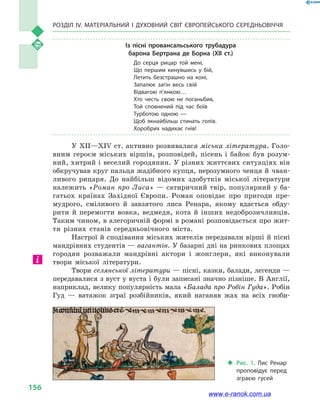 Розділ IV. Матеріальний і духовний світ Європейського Середньовіччя
156
Із пісні провансальського трубадура
барона Бертрана де Борна (XII ст.)
До серця рицар той мені,
Що першим кинувшись у  бій,
Летить безстрашно на коні,
Запалює загін весь свій
Відвагою п’янкою…
Хто честь свою не поганьбив,
Той сповнений під час боїв
Турботою одною —
Щоб якнайбільш стинать голів.
Хоробрих надихає гнів!
У XII—XIV ст. активно розвивалася міська література. Голо-
вним героєм міських віршів, розповідей, пісень і  байок був розум-
ний, хитрий і веселий городянин. У різних життєвих ситуаціях він
обкручував круг пальця жадібного купця, нерозумного ченця й чван-
ливого рицаря. До найбільш відомих здобутків міської літератури
належить «Роман про Лиса» — сатиричний твір, популярний у ба-
гатьох країнах Західної Європи. Роман оповідає про пригоди пре-
мудрого, сміливого й  завзятого лиса Ренара, якому вдається обду-
рити й  перемогти вовка, ведмедя, кота й  інших недоброзичливців.
Таким чином, в алегоричній формі в романі розповідається про жит-
тя різних станів середньовічного міста.
Настрої й сподівання міських жителів передавали вірші й пісні
мандрівних студентів — вагантів. У базарні дні на ринкових площах
городян розважали мандрівні актори і  жонглери, які виконували
твори міської літератури.
Твори селянської літератури — пісні, казки, балади, легенди —
передавалися з вуст у вуста і були записані значно пізніше. В Англії,
наприклад, велику популярність мала «Балада про Робін Гуда». Робін
Гуд  — ватажок зграї розбійників, який наганяв жах на всіх гноби-
‹‹ Рис. 1. Лис Ренар
проповідує перед
зграєю гусей
www.e-ranok.com.ua
 