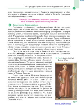 § 25. Культура Середньовіччя. Раннє Відродження й  гуманізм
157
телів і  кривдників простого народу. Прагнучи справедливості у  світі,
він разом із вірними друзями відбирав добро в  багатіїв і  роздавав
награбоване бідним людям.
Література була важливою складовою культурного
життя всіх станів середньовічного суспільства.
2	 Великі поети Середньовіччя.
Середньовіччя збагатило скарбницю світової літератури визна-
чними працями великих майстрів слова. Данте Аліг’єрі (1265—1321)
був представником давнього й шанованого роду у Флоренції. Він брав
активну участь у  міському житті, виконував важливі дипломатичні
місії. У результаті політичної боротьби йому довелося залишити рід-
не місто, і він помер у вигнанні. Поетичний талант Данте найбільшою
мірою проявився в  поемі «Божественна комедія». Майже 15  років
Данте писав твір, що розповідає про його подорож у  потойбічне цар-
ство. У пригодах Данте супроводжує великий римський поет Вергілій.
«Божественна комедія» стала першим великим здобутком Середньо-
вічної Європи, написаним не латиною, а  італійською мовою.
Видатним англійським поетом Середніх віків заслужено вва-
жається Джеффрі Чосер (1340—1400), якого фахівці називають
«батьком англійської поезії» й основоположни-
ком літературної англійської мови. Головною
працею Дж. Чосера є збірник новел «Кентербе-
рійські оповідання». Тут автор змальовує яскраві
портрети представників різних прошарків англій-
ського су­спільства. В основі дотепного сюжету
новел лежить уявна подорож 29-ти прочан у Кен-
терберійське абатство для поклоніння мощам
святого Томаса Бекета.
Блискучим поетом Пізнього Середньовіч-
чя вважають французького поета-вільнодумця
Франсуа Війона (1431  — після 1463). У Па-
ризькому університеті він здобув ступінь магі-
стра мистецтв. Волелюбна вдача завадила Ф. Ві-
йону стати придворним поетом. Його неодно-
разово засуджували до шибениці за розбій та
участь у  заворушеннях, але доля була прихиль-
на до поета-філософа й  розбійника. Ф.  Війон
залишив чудову поетичну спадщину, що роз-
повідає про життя городян наприкінці епохи
Середніх віків.
‹‹ Рис. 2. Данте Аліг’єрі.
Фреска XV ст.
www.e-ranok.com.ua
 