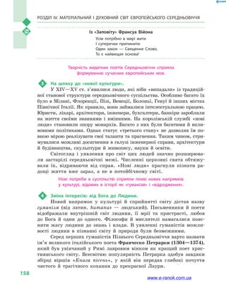 Розділ IV. Матеріальний і духовний світ Європейського Середньовіччя
158
Із «Заповіту» Франсуа Війона
Усім потрібно в  мирі жити
І суперечки припинити:
Один закон  — Священне Слово,
То є найвищая основа!
Творчість видатних поетів Середньовіччя сприяла
формуванню сучасних європейських мов.
3	 На шляху до «нової культури».
У XIV—XV ст. з’явилися люди, які ніби «випадали» із традицій-
ної станової структури середньовічного суспільства. Особливо багато їх
було в Мілані, Флоренції, Пізі, Венеції, Болоньї, Генуї й інших містах
Північної Італії. Як правило, вони займалися інтелектуальною працею.
Юристи, лікарі, архітектори, інженери, бухгалтери, банкіри заробляли
на життя своїми знаннями і  вміннями. На королівській службі «нові
люди» становили опору монархів. Багато з них були багатими й впли-
вовими політиками. Однак статус «третього стану» не дозволяв їм по-
вною мірою реалізувати свої таланти та прагнення. Таким чином, стри-
мувалися можливі досягнення в галузі інженерної справи, архітектури
й  будівництва, скульптури й  живопису, науки й  освіти.
Світогляд і  уявлення про світ цих людей значно розширюва-
ли застарілі середньовічні межі. Численні церковні свята обтяжу-
вали їх, відриваючи від справ. «Нові люди» прагнули пізнати ра-
дощі життя вже зараз, а  не в  потойбічному світі.
Нові потреби в  суспільстві сприяли появі нових напрямків
у  культурі, відомих в  історії як «гуманізм» і  «відродження».
4	 Зміна інтересів: від Бога до Людини.
Новий напрямок у  культурі й  сприйнятті світу дістав назву
гуманізм (від латин. humanus  — людський). Письменники й  поети
відображали внутрішній світ людини, її мрії та пристрасті, любов
до Бога й  один до одного. Філософи й  мислителі намагалися пояс-
нити жагу людини до знань і  влади. В уявленні гуманістів можли-
вості людини в  пізнанні світу й  природи були безмежними.
Серед перших гуманістів Пізнього Середньовіччя варто назвати
ім’я великого італійського поета Франческо Петрарки (1304—1374),
який був увінчаний у  Римі лавровим вінком як кращий поет хрис-
тиянського світу. Всесвітню популярність Петрарка здобув завдяки
збірці віршів «Книга пісень», у  якій він передав глибокі почуття
чистого й  трагічного кохання до прекрасної Лаури.
www.e-ranok.com.ua
 