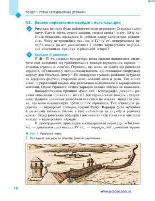 Розділ І. ПЕРШІ СЕРЕДНЬОВІЧНІ ДЕРЖАВИ
16
§ 3.	 Велике переселення народів і  його наслідки
	 Римська імперія була наймогутнішою державою Стародавнього
світу. Багаті міста, суворі закони, сильні армія і флот, 50 міль-
йонів підданих, здавалося б, робили владу імператора незлам-
ною. Чому ж трапилося так, що в  IV—V  ст. непереможна ім-
перія впала до ніг різномовних і  диких варварських народів,
які «поставили крапку» в  римській історії?
1	 Варвари й  римляни.
У III—IV  ст. римські імператори всіма силами намагалися захис-
тити свої володіння від грабіжницьких походів варварських народів  —
кельтів, германців, слов’ян. Германці, що жили на північ від римських
кордонів, об’єдналися у  великі союзи племен, які становили смертельну
загрозу для Римської імперії. Не шкодуючи грошей, римляни будували
на кордонах фортеці, сторожові вежі, земляні вали й  рови. Так виник
лімес — укріплений кордон між римськими володіннями й варварськими
землями. Однак стримати натиск варварів силами війська не вдавалося.
Використовуючи принцип «Розділяй і володарюй», римляни різ-
ними способами прихиляли на свій бік германських вождів і  старій-
шин. Деяким племенам дозволяли селитися на землях імперії за умо-
ви, що вони воюватимуть проти інших германців. Так з’явилися фе-
дерати  — варварські племена, союзні Риму. Варвари були мужніми
й  сильними воїнами. Багато з них наймалися на службу в  римську
армію. Серед римських офіцерів і воєначальників з’явилися численні
вихідці з варварських народів.
У прикордонних провінціях господарювали германці. «Поглянь-
те,  — дивувався письменник IV  ст.,  — варвари, які протягом трива-
‹‹ Рис. 1. Римський лімес
?? Розгляньте рисунок та опишіть римські укріплення.
www.e-ranok.com.ua
 