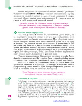 Розділ IV. Матеріальний і духовний світ Європейського Середньовіччя
160
Інший представник флорентійської школи майстрів (мистецтв)
Сандро Боттічеллі (1445—1510) прославився як живописець, що від-
мовився від канонів і  правил середньовічного мистецтва й  створив
прекрасні образи, навіяні античною давниною й  гуманістичним на-
строєм у  своїй неповторній художній манері.
Гуманісти вважали, що становище людини в  суспільстві мають
визначати не становий статус і  походження, а  її людські чесноти,
духовні якості, життєві успіхи й  матеріальний добробут.
5	 Початок епохи Відродження.
У XIV ст. у містах Північної Італії з’яви­­лися «дивні люди», які
колекціонували предмети й твори мистецтва античної давнини, носи-
ли одяг, схожий на вбрання давніх римлян. Між собою вони спілку-
валися латиною, читали праці давніх авторів і  навіть їли з  антично-
го посуду. Так виникли гуртки послідовників і  прихильників Від-
родження, або Ренесансу. Вони вважали за необхідне повернути до
життя досягнення античної культури, несправедливо забуті в Середні
віки. Серед прихильників Відродження були люди різних верств і ма-
теріального стану: банкіри, купці, ремісники, юристи, переписувачі
книг, ченці й  навіть імператори та римські папи.
Фахівці поділили епоху Відродження на кілька періодів. Раннє
Відродження охоплює все XV ст., коли були створені необхідні умови
для нового етапу розвитку європейської християнської цивілізації.
В уявленні гуманістів досягнення антич­ної епохи мали стати
зразками в мистецтві й  літературі, архітектурі й  медицині. Навіть
у  державному устрої повинні були використовуватися римські за-
кони й  елементи грецької античної демократії.
Раннє Відродження стало важливим етапом у  розвитку
європейської культури напередодні Нового часу.
Запитання й  завдання
1.  Які види літератури розвивалися в  культурі середньовічного суспіль­
ства?  2. Чому кожен стан суспільства створював свої літературні твори?  3. Які
зміни в  житті середньовічного суспільства сприяли появі гуманізму?  4.  Чим
відрізнялися погляди гуманістів і  церковних діячів на роль і  місце людини
в  житті суспільства й  пізнанні природи?  5.  Поясніть назву пункту 4  цього
параграфа: «Зміна інтересів: від Бога до Людини».  6. Чому ми називаємо твор­
чість Петрарки, Донателло й  Боттічеллі гуманістичною?  7*.  Що спільного
у  творчості поетів XIV—XV ст. із різних країн Євро­пи?  8*.  Чи можна вважати
Відродження «кроком назад», поверненням до старих порядків?
www.e-ranok.com.ua
 