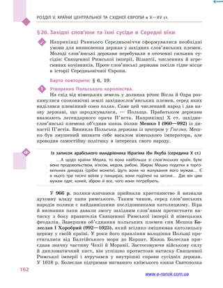 Розділ V. Країни Центральної та Східної Європи в X—XV ст.
162
§ 26.	Західні слов’яни та їхні сусіди в  Середні віки
	 Наприкінці Раннього Середньовіччя сформувалися необхідні
умови для виникнення держав у західних слов’янських племен.
Молоді слов’янські держави перебували в  оточенні сильних су-
сідів: Священної Римської імперії, Візантії, численних й  агре-
сивних кочівників. Проте слов’янські держави посіли гідне місце
в  історії Середньовічної Європи.
Варто повторити: § 6, 19.
1	 Утворення Польського королівства.
На схід від німецьких земель у долинах річок Вісла й Одра роз-
кинулися споконвічні землі західнослов’янських племен, серед яких
виділявся племінний союз полян. Саме цей численний народ і дав на-
зву державі, що зароджувалася,  — Польща. Прабатьком держави
вважають легендарного орача П’яста. Наприкінці X ст. західно­
слов’янські племена об’єднав князь полян Мешко I (960—992) із ди-
настії П’ястів. Виникла Польська держава із центром у Гнезно. Меш-
ко був змушений визнати себе васалом німецького імператора, але
проводив самостійну політику в  інтересах свого народу.
Із записок арабського мандрівника Ібрагіма ібн Якуба (середина Х ст.)
…А щодо країни Мешка, то вона найбільша зі слов’янських країн. Буяє
вона продовольством, м’ясом, медом, рибою. Збирає Мешко податки в  торго­
вельних динарах (срібні монети). Ідуть вони на жалування його мужам… Є
в  нього три тисячі воїнів у  панцирах, вони поділені на загони… Дає він цим
мужам одяг, коней, зброю й  все, чого вони потребують.
У 966  р. поляки-язичники прийняли християнство й  визнали
духовну владу папи римського. Таким чином, серед слов’ян­ських
народів поляки є найдавнішими послідовниками католицизму. Віра
й  визнання папи давали змогу західним слов’янам протистояти на-
тиску з  боку правителів Священної Римської імперії й  німецьких
феодалів. Завершив об’єднання польських племен син Мешка Бо-
леслав I Хоробрий (992—1025), який всіляко зміцнював католицьку
церкву у своїй країні. У роки його правління володіння Польщі про-
стягалися від Балтійського моря до Карпат. Князь Болеслав при-
єднав значну частину Чехії й  Моравії. Застосовуючи військову силу
й  дипломатичний хист, він успішно протистояв натиску Священної
Римської імперії і  втручався у  внутрішні справи сусідніх держав.
У  1018  р. Болеслав підтримав вигнаного київського князя Святополка
www.e-ranok.com.ua
 