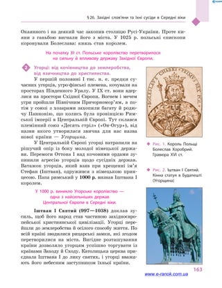 § 26. Західні слов’яни та їхні сусіди в  Середні віки
163
Окаянного і на деякий час захопив столицю Русі-України. Проте ки-
яни з  ганьбою вигнали його з  міста. У 1025  р. польські єпископи
коронували Болеслава: князь став королем.
На початку XI ст. Польське королівство перетворилося
на сильну й  впливову державу Західної Європи.
2	 Угорці: від кочівництва до землеробства,
від язичництва до християнства.
У першій половині I тис. н. е. предки су-
часних угорців, угро-фінські племена, кочували на
просторах Південного Уралу. У IX ст. вони вдер-
лися на простори Східної Європи. Вогнем і мечем
угри пройшли Північним Причор­но­мор’ям, а  по-
тім у  союзі з хозарами захопили багату й  родю-
чу Паннонію, що колись була провінцією Рим-
ської імперії в Центральній Європі. Тут склався
племінний союз «Десять стріл» («Он-Огур»), від
назви якого утворилася звична для нас назва
нової країни  — Угорщина.
У Центральній Європі угорці натрапили на
рішучий опір із боку молодої німецької держа-
ви. Перемоги Оттона  I над кочовими ордами зу-
пинили агресію угорців щодо сусідніх держав.
Ватажок угорців, який взяв при хрещенні ім’я
Стефан (Іштван), одружився з  німецькою прин-
цесою. Папа римський у 1000 р. визнав Іштвана I
королем.
У 1000  р. виникло Угорське королівство  —
одна з  найсильніших держав
Центральної Європи в  Середні віки.
Іштван I Святий (997—1038) доклав зу-
силь, щоб його народ став частиною західноєвро-
пейської християнської цивілізації. Угорці пере-
йшли до землеробства й осілого способу життя. По
всій країні зводилися рицарські замки, які згодом
перетворилися на міста. Вигідне розташування
країни дозволяло угорцям успішно торгувати із
країнами Заходу й Сходу. Католицька церква при-
єднала Іштвана  I до лику святих, і  угорці вважа-
ють його небесним заступником їхньої країни.
‹‹ Рис. 1. Король Польщі
Болеслав Хоробрий.
Гравюра XVI  ст.
‹‹ Рис. 2. Іштван І Святий.
Кінна статуя в  Будапешті
(Угорщина)
www.e-ranok.com.ua
 