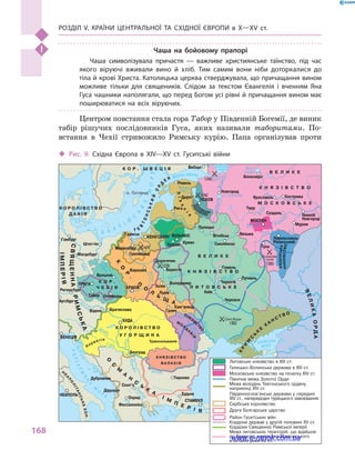 Розділ V. Країни Центральної та Східної Європи в X—XV ст.
168
Чаша на бойовому прапорі
Чаша символізувала причастя  — важливе християнське таїнство, під час
якого віруючі вживали вино й  хліб. Тим самим вони ніби доторкалися до
тіла й крові Христа. Католицька церква стверджувала, що причащання вином
можливе тільки для священиків. Слідом за текстом Євангелія і  вченням Яна
Гуса чашники наполягали, що перед Богом усі рівні й причащання вином має
поширюватися на всіх віруючих.
Центром повстання стала гора Табор у Південній Богемії, де виник
табір рішучих послідовників Гуса, яких називали таборитами. По-
встання в  Чехії стривожило Римську курію. Папа організував проти
Волхов
Нев
а
Фінська затока
Ловать
В
олг
а
Москва Клязьма
Ока
Біле
озеро
Ладозьке
озеро
Чудське
озеро
оз. Ільмень
З
ах. Дві
на
Німан
Прип’ять
Дніпро
Десна Сейм
Кубань
Дніпр
о
Прут
Дністе
р
Вісла
Одр
а
Лаба
Дунай
Дра
ва
Тиса
Сава
Морава
Дунай
Вар
д
ар
Б А Л Т
І
Й
С
Ь
К
Е
МОРЕ
АДРІАТИ
Ч
Н
Е
М
О
Р
Е
АЗОВСЬКЕ
МОРЕ
К О Р О Л І В С Т В О
Д А Н І Я
К О Р .
Ч Е Х І Я
К О Р О Л І В С Т В О
У Г О Р Щ И Н А
КНЯЗІВСТВО
ВАЛАХІЯ
В Е Л И К Е
К Н Я З І В С Т В О
Л И Т О В С Ь К Е
В Е Л И К Е
К Н Я З І В С Т В О
М О С К О В С Ь К Е
К О Р . Ш В Е Ц І Я
Т Е
В
ТОНСЬКИЙ
ОР
Д
Е Н
СВЯЩЕННАРИМСЬКА
К
О
Р
.
П
О
Л
Ь
Щ
А ВЕЛИКАОРДА
К
Р
И
М
С
Ь
К
Е
Х
А Н С Т В О
О
С
М
А
Н
С
Ь
К
А
І М
П
Е Р І Я
ІМПЕРІЯ
Ліво
н
і
я
РЕС
ПУБЛІКА
ПСК
ОВСЬКА
РЯЗАНСЬКЕ
М
О
Л
Д
А
В
ІЯ
Хорватія
Н
Е
А
П
О
Л
ІТАНСЬКЕКОР.
КНЯЗІВС
ТВО
КНЯЗІВСТВО
о. Готланд
Гамбург
Магдебург
Регенсбург
Відень
ВЕНЕЦІЯ
Дубровник
Діррахій
Скоп’є
Охрид
Фессалоніка
Тирново
Едірне
Тула
Вязьма
Муром
Суздаль
Твер
Новгород
Виборг
Ревель
Дерпт
Полоцьк
Вітебськ
Смоленськ
Гомель
Путивль
Чернігів
Київ
Черкаси
Белград
БУДА
Братислава
ОломоуцьТабор
Вроцлав
Галич
Львів
Холм
Варшава
Грюнвальд
Марієнбург
Гданськ
КЕНІГСБЕРГ
КРАКІВ
Кам’янець
ПРАГА
Дорогичин
Берестя
Володимир
ВІЛЬНЮС
КревоТракай
Рига
ПСКОВ
Ярославль Кострома
Білоозеро
МОСКВА
Нижній
Новгород
Переяславль-
Рязанський
СТАМБУЛ
НЕАПОЛЬ
Аугсбург
Штеттін
1410
1238
1362
1242
1240
1380
Куликове
поле
Сині Води
Трансильванія
Литовське князівство в XIII ст.
Сербське королівство
Друге Болгарське царство
Район Гуситських війн
Московське князівство на початку XIV ст.
Межа володінь Тевтонського ордену
наприкінці XIV ст.
Кордони держав у другій половині XV ст.
Межа литовських територій, що відійшли
до Великого князівства Московського
в останні роки XV ст.
Кордони Священної Римської імперії
Південнослов’янські держави у середині
XIV ст., напередодні турецького завоювання:
Північна межа Золотої Орди
Галицько-Волинська держава в XIII ст.
‹‹ Рис. 9. Східна Європа в  XIV—XV  ст. Гуситські війни
www.e-ranok.com.ua
 