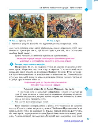 § 3. Велике переселення народів і  його наслідки
17
лого часу розоряли наш народ грабежами, тепер працюють серед нас.
Величезні простори землі, що колись була пусткою, нині зеленіють
завдяки їхній праці».
Деякі германські племена приймали християнство.
Варварські народи швидко запозичували досягнення римської
цивілізації у  землеробстві, ремеслі та військовій справі.
2	 Велике переселення народів.
Наприкінці IV  ст. зі східних степів до Європи увірвалися пле-
мена гунів. Жорстока столітня посуха змусила їх шукати нові пасо-
вища для своєї худоби на просторах Західної Європи. Гуни-кочівни-
ки були безстрашними й  жорстокими завойовниками. Лавиноподіб-
ну атаку гунської кінноти могло витримати тільки сильне, численне
й  добре організоване військо.
Вторгнення гунів до Європи поклало початок
Великому переселенню народів.
Римський історик IV  ст. Амміан Марцеллін про гунів
У них [гунів] ніхто не займається хліборобством і  ніколи не береться до
сохи. Усі вони, не маючи ні певного місця проживання, ні домівки, ні законів,
ні сталого способу життя, кочують різними місцями, ніби вічні втікачі, із кибит­
ками, у  яких вони проводять життя.
?? Яке заняття було головним для гунів?
Гуни нещадно розправлялися з усіма, хто траплявся на їхньому
шляху. Спочатку вони вторглись у степи Північного Причорно­мор’я на
землі аланів і готів та захопили їх. Уцілілі готські племена, рятуючись
від люті гунів, переправилися через Дунай й оселилися на землях рим-
лян. Християнський письменник Амвросій так розповідає про події
‹‹ Рис. 3. Гуни‹‹ Рис. 2. Германці в  бою
?? Розгляньте рисунки. Визначте, чим відрізняються війська германців і гунів.
www.e-ranok.com.ua
 