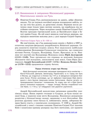 Розділ V. Країни Центральної та Східної Європи в X—XV ст.
170
§ 27.	Виникнення й  зміцнення Московської держави.
Монгольська навала на Русь
	 Північно-Східна Русь розташовувалася на давніх, добре обжитих
землях. Тут не існувало постійної загрози половецьких набігів, то-
му що степ був далеко, за дрімучими лісами. Нормани могли діс-
татися сюди тільки через систему волоків, що перебувала під по-
стійним контролем. Через володіння князів Північно-Східної Русі
Волгою проходив торговельний шлях до Каспійського моря в  ба-
гаті країни Сходу. На цій землі виникла слов’янська держава, що
відіграла винятково важливу роль у  долі народів Східної Європи.
1	 Північно-Східна Русь в  XI—XIII ст.
Ми пам’ятаємо, що з’їзд давньоруських князів у Любечі в 1097 р.
остаточно закріпив феодальну роздробленість Київської держави. Се-
ред князівств північно-східних земель Русі виділялося найбільше
і  найвпливовіше Володимиро-Суздальське князівство, що славилося
містами Ростов, Суздаль, Володимир, Галич, Ярославль та ін. Кня-
жив тут шостий син Володимира Мономаха князь Юрій Долгорукий
(1113—1149). Таке прізвисько він отримав за невтомне бажання
збільшити свої володіння, захоплюючи нові землі. Сини Юрія Дол-
горукого Андрій Боголюбський (1157—1174) і Всеволод Велике Гніз-
до (1176—1212) продовжили справу батька.
Перша літописна згадка про Москву
Юрій Долгорукий наполегливо зміцнював прикордонні міста князівства —
Юр’єв-Польський, Дмитров, Звенигород, Переяславль та ін. Серед них була
й  Москва, що згадується в  літописі під 1147  р. як феодальне володіння боя­
рина Кучки. Літопис розповідає, що тут відбулися переговори Юрія Долго­
рукого з  його братом сіверським князем Святославом. «Братня зустріч» су­
проводжувалася бенкетом і  полюванням. На згадку про неї в  Юрія Долго­
рукого залишився подарунок  — пардус (гепард). Москва сподобалася кня­
зеві Юрію, і  в 1156  р. тут побудували нові дерев’яні укріплення.
Андрій Боголюбський наполегливо зміцнював одноосібну кня-
зівську владу. Князь переніс столицю із Суздаля, де були сильні по-
зиції бояр, у відносно нове місто Володимир. Князівську резиденцію
розмістив у  білокам’яному палаці, зведеному в  селі Боголюбові. Він
розігнав дружину свого батька й, побоюючись змови, заборонив бо-
ярам брати участь у князівських полюваннях. У 1169 р. Андрій Бо-
голюбський у союзі з іншими князями Північно-Східної Русі захопив
Київ і влаштував криваву розправу над його жителями, але правити
www.e-ranok.com.ua
 