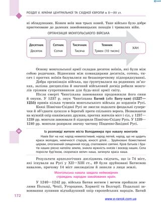 Розділ V. Країни Центральної та Східної Європи в X—XV ст.
172
ні обладунками. Кожен воїн мав трьох коней. Таке військо було добре
пристосоване до далеких завойовницьких походів і  тривалих війн.
ХАН
Темник
Тумен (10 тисяч)
Тисячник
Тисяча
Сотник
Сотня
Десятник
Десяток
Організація монгольського війська
Основу монгольської армії складав десяток воїнів, які були між
собою родичами. Відносини між командирами десятків, сотень, ти-
сяч і простих воїнів базувалися на беззаперечному підпорядкуванні.
Добра організація війська, що ґрунтувалася на родинних зв’яз­
ках, залізна дисципліна й  значний військовий досвід робили монго-
лів грізним супротивником для будь-якої армії світу.
Після смерті Чингізхана завоювання продовжили його сини
й  онуки. У 1237  р. онук Чингізхана Батий (або Бату-хан) (1227—
1255) привів кілька туменів монгольського війська до кордонів Русі.
Князі Північно-Східної Русі не змогли подолати феодальні супере­
чки й об’єднати зусилля в боротьбі проти спільного ворога. Незважаючи
на мужній опір князівських дружин, простих жителів міст і сіл, у 1237—
1238 рр. монголи завоювали й підкорили Північно-Східну Русь. У 1239—
1240  рр. монголи розорили значну частину Південно-Західної Русі.
Із розповіді жителя міста Володимира про навалу монголів
Навів Бог на нас народ немилостивий, народ лютий, народ, що не щадить
краси молодих, немічності старців, юності дітей… Зруйновані божественні
церкви, опоганений священний посуд, спаплюжені святині. Кров батьків і бра­
тів наших рясно напоїла землю, зникла мужність князів і воєвод наших. Села
поросли бур’яном, скорилася велич наша, загинула краса наша.
Результати археологічних досліджень свідчать, що із 74  міст,
які існували на Русі у  XII—XIII ст., 49  були зруйновані Батиєвою
навалою, причому 14  міст знелюдніли й  зникли з  лиця землі.
Монгольська навала завдала неймовірних
страждань народам завойованих країн.
У 1240—1242  рр. війська Батия вогнем і  мечем пройшли зем-
лями Польщі, Чехії, Угорщини, Хорватії та Болгарії. Подальші за-
воювання зупинив відчайдушний опір європейських народів. Батий
www.e-ranok.com.ua
 