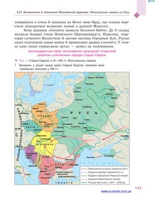 § 27. Виникнення й  зміцнення Московської держави. Монгольська навала на Русь
173
повернувся в  степи й  заснував на Волзі свою Орду, що згодом пере-
стала підкорятися великому ханові в  далекій Монголії.
Нову державу літописці назвали Золотою Ордою. До її складу
входили безкраї степи Північного Причорномор’я, Поволжя, тери-
торія сучасного Казахстану й  значна частина Середньої Азії. Руські
князі сплачували ханам важку й принизливу данину («вихід»). У став-
ці хана князі отримували ярлик  — дозвіл на князювання.
Золотоординське ярмо загальмувало природний історичний
розвиток слов’янських народів Східної Європи.
Волхов
Фінська затока
Ловать
В
олг
а
Москва Клязьма
О
к
а
Біле
озеро
Ладозьке
озеро
Чудське
озеро оз. Ільмень
З
ах. Дві
на
Німан
Прип’ять
Дніпро
Десна Сейм
Дон
Кубань
Дніпр
о
Прут
Дн
і
ст
ер
Ві
сла
Зах. Буг
Одр
а
Лаба
Дунай
Драва
Тиса
Сава
Морава
Дунай
Вар
д
ар
Б А Л Т
І
Й
С
Ь
К
Е
МОРЕ
АДРІАТИ
Ч
Н
Е
М
О
Р
Е
АЗОВСЬКЕ
МОРЕ
Ч Е Х І Я
П О Л Ь Щ А
У Г О Р Щ И Н А
ВІЗАНТІЙСЬКА
І М П Е Р І Я
ХОРВАТІЯ
Р У С Ь
СВЯЩЕННАРИМСЬКАІМПЕРІЯ
СЕРБІЯ
Б
О
Л
Г А Р І Я
о. Готланд
Гамбург
Магдебург
Венеція
Дубровник
Діррахій
Печ Средець
Охрид
Фессалоніка
ПРЕСЛАВА
Адріанополь
Муром
Суздаль
Новгород
Ладога
Полоцьк
Ізборськ
Смоленськ
Любеч
Іскоростень
Чернігів
КИЇВ
Переяслав
Белград
Доростол
ЕСТЕРГОМ
Братислава
Буда
Задар
Спліт
Оломоуць
Вроцлав
Галич
Перемишль
Червень
Сандомир
ГНЄЗНО
Гданськ
Краків
ПРАГА
ТурівБерестя
Володимир
Псков
Ростов
Білоозеро
Рязань
КОНСТАНТИНОПОЛЬ
Неаполь
Тарент
Аугсбург
Щецин
955
ПОМОРЯНИ
ОБОДРИТИ
ЛЮ
ТИ
ЧІ
М
Е Щ Е Р А
МУРОМ
А
Ч
ЕРЕМИСИМ
Е Р Я
М
ОРДВА
П Р У С С И
Я
Т
В
Я
Г И
Л
И Т В А
ВАРЯ
Г
И
ЛЕТЬ
ГОЛА
Л І Б Ь
В
О
Л
О
Х
И
КАСОГИ
П
О
Л
О
В
Ц
І
П
Е
Ч
Е
Н
І
Г
И
А
Л
А
Н
И
(XI–XIII ст.)
(до
середини
XI ст.)
Ч О Р Н Е М О Р Е
Тмутаракань
Біла Вежа
Херсонес
Ч У Д Ь
В О Д Ь
ІЖОРА
В Е С Ь
С
У
М
Л І Б Ь
ЖМУДЬ
Переселення угорців наприкінці IX ст.
Кордони держав наприкінці X ст.
Кордони Священної Римської імперії
Кордони Візантійської імперії
Походи монголів у 1237—1242 рр.
‹‹ Рис. 3. Східна Європа в  IX—XIII ст. Монгольська навала
?? Випишіть у зошит назви країн Східної Європи, землями яких
«пройшли» монголи у XIII ст.
www.e-ranok.com.ua
 