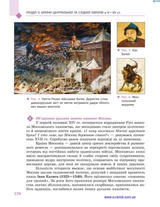 Розділ V. Країни Центральної та Східної Європи в X—XV ст.
174
3	 Об’єднання руських земель навколо Москви.
У першій половині XIV ст. починається відродження Русі навко-
ло Московського князівства, що несподівано стало центром політично-
го й  економічного життя країни. «І чому належало Москві царством
бути? І хто знав, що Москва державою стане?» — дивувався літопи-
сець XVII ст. Спробуємо разом пошукати відповіді на ці запитання.
Країна Московія — давній центр орного землеробства й розвине-
ного ремесла  — розташовувалася на перехресті торговельних шляхів,
осторонь від постійних набігів ординських військ. Московські князі
вміло використовували сильні й  слабкі сторони своїх супротивників,
проводили мудру внутрішню політику, спираючись на підтримку пра-
вославної церкви, для якої не шкодували земель й  інших дарунків.
Більшість істориків вважає, що основи майбутньої могутності
Москви заклав талановитий політик, рішучий і  нещадний правитель
князь Іван Калита (1325—1340). Його прізвисько означає «гаманець
для грошей». За роки його правління розміри Московського князів-
ства значно збільшилися, наповнилася скарбниця, припинилися на-
біги ординців, послабився вплив інших руських князівств.
‹‹ Рис. 6. Мон­
гольський
вершник
‹‹ Рис. 5. Хан
Батий
‹‹ Рис. 4. Узяття Рязані військами Батия. Дерев’яні стіни
давньоруських міст не могли витримати удари облого­
вих машин монголів
www.e-ranok.com.ua
 