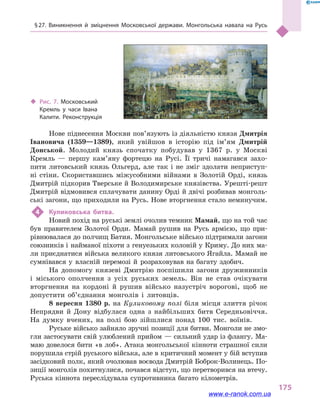 § 27. Виникнення й  зміцнення Московської держави. Монгольська навала на Русь
175
Нове піднесення Москви пов’язують із діяльністю князя Дмитрія
Івановича (1359—1389), який увійшов в  історію під ім’ям Дмитрій
Донськой. Молодий князь спочатку побудував у  1367  р. у  Москві
Кремль  — першу кам’яну фортецю на Русі. Її тричі намагався захо-
пити литовський князь Ольгерд, але так і  не зміг здолати неприступ-
ні стіни. Скориставшись міжусобними війнами в  Золотій Орді, князь
Дмитрій підкорив Тверське й Володимирське князівства. Урешті-решт
Дмитрій відмовився сплачувати данину Орді й двічі розбивав монголь-
ські загони, що приходили на Русь. Нове вторгнення стало неминучим.
4	 Куликовська битва.
Новий похід на руські землі очолив темник Мамай, що на той час
був правителем Золотої Орди. Мамай рушив на Русь армією, що при-
рівнювалася до полчищ Батия. Монгольське військо підтримали загони
союзників і найманої піхоти з генуезьких колоній у Криму. До них ма-
ли приєднатися війська великого князя литовського Ягайла. Мамай не
сумнівався у  власній перемозі й  розраховував на багату здобич.
На допомогу князеві Дмитрію поспішили загони дружинників
і  міського ополчення з  усіх руських земель. Він не став очікувати
вторгнення на кордоні й  рушив військо назустріч ворогові, щоб не
допустити об’єднання монголів і  литовців.
8  вересня 1380  р. на Куликовому полі біля місця злиття річок
Непрядви й  Дону відбулася одна з  найбільших битв Середньовіччя.
На думку вчених, на полі бою зійшлися понад 100  тис. воїнів.
Руське військо зайняло зручні позиції для битви. Монголи не змо-
гли застосувати свій улюблений прийом — сильний удар із флангу. Ма-
маю довелося бити «в лоб». Атака монгольської кінноти страшної сили
порушила стрій руського війська, але в критичний момент у бій вступив
засідковий полк, який очолював воєвода Дмитрій Боброк-Волинець. По-
зиції монголів похитнулися, почався відступ, що перетворився на втечу.
Руська кіннота переслідувала супротивника багато кілометрів.
‹‹ Рис. 7. Московський
Кремль у  часи Івана
Калити. Реконструкція
www.e-ranok.com.ua
 