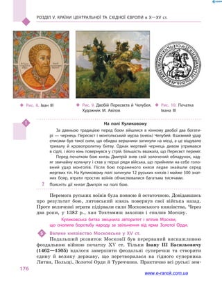 Розділ V. Країни Центральної та Східної Європи в X—XV ст.
176
На полі Куликовому
За давньою традицією перед боєм зійшлися в  кінному двобої два богати­
рі — чернець Пересвєт і монгольський мурза (князь) Челубей. Взаємний удар
списами був такої сили, що обидва вершники загинули на місці, а це віщувало
тривалу й  кровопролитну битву. Однак мертвий чернець дивом утримався
в сідлі, і його кінь повернувся у стрій. Більшість вважала, що Пересвєт переміг.
Перед початком бою князь Дмитрій зняв свій золочений обладунок, над­
яг звичайну кольчугу і став у перші ряди війська, що прийняли на себе голо­
вний удар монголів. Після бою пораненого князя ледве знайшли серед
мертвих тіл. На Куликовому полі загинули 12 руських князів і майже 500 знат­
них бояр, втрати простих воїнів обчислювалися багатьма тисячами.
?? Поясніть дії князя Дмитрія на полі бою.
Перемога руських воїнів була повною й остаточною. Довідавшись
про результат бою, литовський князь повернув свої війська назад.
Проте величезні втрати підірвали сили Московського князівства. Через
два роки, у  1382  р., хан Тохтамиш захопив і  спалив Москву.
Куликовська битва зміцнила авторитет і  вплив Москви,
що очолила боротьбу народу за звільнення від ярма Золотої Орди.
5	 Велике князівство Московське у  XV ст.
Подальший розвиток Московії був перерваний виснажливою
феодальною війною початку XV ст. Тільки Івану III Васильовичу
(1462—1505) вдалося завершити феодальні суперечки та створити
єдину й  велику державу, що перетворилася на гідного суперника
Литви, Польщі, Золотої Орди й Туреччини. Практично всі руські зем-
‹‹ Рис. 9. Двобій Пересвєта й  Челубея.
Художник М.  Авілов
‹‹ Рис. 8. Іван III ‹‹ Рис. 10. Печатка
Івана III
www.e-ranok.com.ua
 