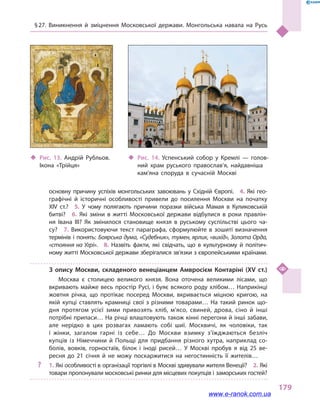 § 27. Виникнення й  зміцнення Московської держави. Монгольська навала на Русь
179
основну причину успіхів монгольських завоювань у  Східній Європі.  4.  Які гео­
графічні й  історичні особливості привели до посилення Москви на початку
XIV  ст.?  5.  У  чому полягають причини поразки війська Мамая в  Куликовській
битві?  6.  Які зміни в  житті Московської держави відбулися в  роки правлін­
ня Івана III? Як змінилося становище князя в  руському суспільстві цього ча­
су?  7.  Використовуючи текст параграфа, сформулюйте в  зошиті визначення
термінів і понять: Боярська дума, «Судебник», тумен, ярлик, «вихід», Золота Орда,
«стояння на Угрі».  8.  Назвіть факти, які свідчать, що в  культурному й  політич­
ному житті Московської держави зберігалися зв’язки з європейськими країнами.
З опису Москви, складеного венеціанцем Амвросієм Контаріні (XV ст.)
Москва є столицею великого князя. Вона оточена великими лісами, що
вкривають майже весь простір Русі, і буяє всякого роду хлібом… Наприкінці
жовтня річка, що протікає посеред Москви, вкривається міцною кригою, на
якій купці ставлять крамниці свої з  різними товарами… На такий ринок що­
дня протягом усієї зими привозять хліб, м’ясо, свиней, дрова, сіно й  інші
потрібні припаси… На річці влаштовують також кінні перегони й інші забави,
але нерідко в  цих розвагах ламають собі шиї. Москвичі, як чоловіки, так
і  жінки, загалом гарні із себе… До Москви взимку з’їжджаються безліч
купців із Німеччини й  Польщі для придбання різного хутра, наприклад со­
болів, вовків, горностаїв, білок і  іноді рисей… У Москві пробув я від 25  ве­
ресня до 21  січня й  не можу поскаржитися на негостинність її жителів…
?? 1. Які особливості в організації торгівлі в Москві здивували жителя Венеції?  2. Які
товари пропонували московські ринки для місцевих покупців і заморських гостей?
‹‹ Рис. 13. Андрій Рубльов.
Ікона «Трійця»
‹‹ Рис. 14. Успенський собор у  Кремлі  — голов­
ний храм руського православ’я, найдавніша
кам’яна споруда в  сучасній Москві
www.e-ranok.com.ua
 