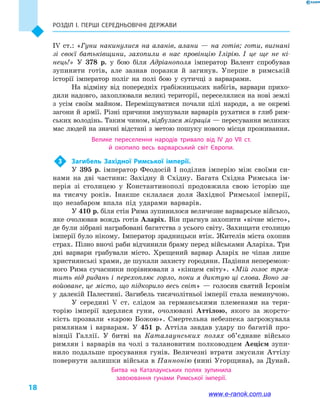 Розділ І. ПЕРШІ СЕРЕДНЬОВІЧНІ ДЕРЖАВИ
18
IV  ст.: «Гуни накинулися на аланів, алани  — на готів; готи, вигнані
зі своєї батьківщини, захопили в  нас провінцію Ілірію. І це ще не кі-
нець!» У 378  р. у  бою біля Адріанополя імператор Валент спробував
зупинити готів, але зазнав поразки й  загинув. Уперше в  римській
історії імператор поліг на полі бою у  сутичці з варварами.
На відміну від попередніх грабіжницьких набігів, варвари прихо-
дили надовго, захоплювали великі території, переселялися на нові землі
з усім своїм майном. Переміщуватися почали цілі народи, а  не окремі
заго­ни й армії. Різні причини змушували варварів рухатися в глиб рим-
ських володінь. Таким чином, відбулася міграція — пересування великих
мас людей на значні відстані з метою пошуку нового місця проживання.
Велике переселення народів тривало від IV до VII  ст.
й  охопило весь варварський світ Європи.
3	 Загибель Західної Римської імперії.
У 395  р. імператор Феодосій I поділив імперію між своїми си-
нами на дві частини: Західну й  Східну. Багата Східна Римська ім-
перія зі столицею у  Константинополі продовжила свою історію ще
на тисячу років. Інакше склалася доля Західної Римської імперії,
що незабаром впала під ударами варварів.
У 410 р. біля стін Рима зупинилося величезне варварське військо,
яке очолював вождь готів Аларіх. Він прагнув захопити «вічне місто»,
де були зібрані награбовані багатства з усього світу. Захищати столицю
імперії було нікому. Імператор зрадницьки втік. Жителів міста охопив
страх. Пізно вночі раби відчинили браму перед військами Аларіха. Три
дні варвари грабували місто. Хрещений варвар Аларіх не чіпав лише
християнські храми, де шукали захисту городяни. Падіння неперемож-
ного Рима сучасники порівнювали з  «кінцем світу». «Мій голос трем-
тить від ридань і  перехоплює горло, поки я диктую ці слова. Воно за-
войоване, це місто, що підкорило весь світ»  — голосив святий Ієронім
у  далекій Палестині. Загибель тисячолітньої імперії стала неминучою.
У середині V  ст. слідом за германськими племенами на тери-
торію імперії вдерлися гуни, очолювані Аттілою, якого за жорсто-
кість прозвали «карою Божою». Смертельна небезпека загрожувала
римлянам і  варварам. У 451  р. Аттіла завдав удару по багатій про-
вінції Галлії. У битві на Каталаунських полях об’єднане військо
римлян і  варварів на чолі з талановитим полководцем Аецієм зупи-
нило подальше просування гунів. Величезні втрати змусили Аттілу
повернути залишки війська в Паннонію (нині Угорщина), за Дунай.
Битва на Каталаунських полях зупинила
завоювання гунами Римської імперії.
www.e-ranok.com.ua
 