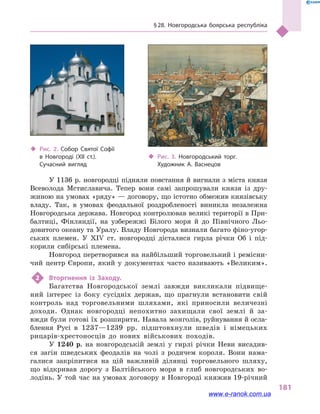 § 28. Новгородська боярська республіка
181
У 1136 р. новгородці підняли повстання й вигнали з міста князя
Всеволода Мсти­славича. Тепер вони самі запрошували князя із дру-
жиною на умовах «ряду» — договору, що істотно обмежив князівську
владу. Так, в  умовах феодальної роздробленості виникла незалежна
Новгородська держава. Новгород контролював великі території в При-
балтиці, Фінляндії, на узбережжі Білого моря й  до Північного Льо-
довитого океану та Уралу. Владу Новгорода визнали багато фіно-угор-
ських племен. У XIV ст. новгородці дісталися гирла річки Об і  під-
корили сибірські племена.
Новгород перетворився на найбільший торговельний і ремісни-
чий центр Європи, який у  документах часто називають «Великим».
2	 Вторгнення із Заходу.
Багатства Новгородської землі завжди викликали підвище-
ний інтерес із боку сусідніх держав, що прагнули встановити свій
контроль над торговельними шляхами, які приносили величезні
доходи. Однак новгородці непохитно захищали свої землі й  за-
вжди були готові їх розширити. Навала монголів, руйнування й осла-
блення Русі в  1237—1239  рр. підштовхнули шведів і  німецьких
рицарів-хрестоносців до нових військових походів.
У 1240  р. на новгородській землі у  гирлі річки Неви висадив-
ся загін шведських феодалів на чолі з  родичем короля. Вони нама-
галися закріпитися на цій важливій ділянці торговельного шляху,
що відкривав дорогу з  Балтійського моря в  глиб новгородських во-
лодінь. У той час на умовах договору в Новгороді княжив 19-річний
‹‹ Рис. 2. Собор Святої Софії
в  Новгороді (XII ст.).
Сучасний вигляд
‹‹ Рис. 3. Новгородський торг.
Художник А.  Васнецов
www.e-ranok.com.ua
 