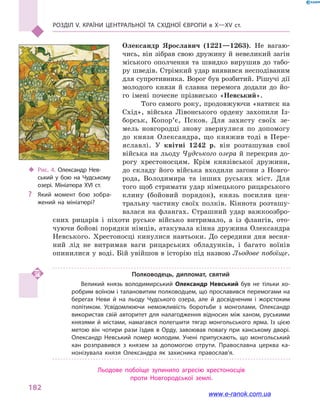 Розділ V. Країни Центральної та Східної Європи в X—XV ст.
182
Олександр Ярославич (1221—1263). Не вагаю-
чись, він зібрав свою дружину й невеликий загін
міського ополчення та швидко вирушив до табо-
ру шведів. Стрімкий удар виявився несподіваним
для супротивника. Ворог був розбитий. Рішучі дії
молодого князя й  славна перемога додали до йо-
го імені почесне прізвисько «Невський».
Того самого року, продовжуючи «натиск на
Схід», війська Лівонського ордену захопили Із-
борськ, Копор’є, Псков. Для захисту своїх зе-
мель новгородці знову звернулися по допомогу
до князя Олександра, що княжив тоді в  Пере-
яславлі. У квітні 1242  р. він розташував свої
війська на льоду Чудського озера й перекрив до-
рогу хрестоносцям. Крім князівської дружини,
до складу його війська входили загони з  Новго-
рода, Володимира та інших руських міст. Для
того щоб стримати удар німецького рицарського
клину (бойовий порядок), князь посилив цен-
тральну частину своїх полків. Кіннота розташу-
валася на флангах. Страшний удар важкоозбро-
єних рицарів і  піхоти руське військо витримало, а  із флангів, ото-
чуючи бойові порядки німців, атакувала кінна дружина Олександра
Нев­ського. Хрестоносці кинулися навтьоки. До середини дня весня-
ний лід не витримав ваги рицарських обладунків, і  багато воїнів
опинилися у воді. Бій увійшов в історію під назвою Льодове побоїще.
Полководець, дипломат, святий
Великий князь володимирський Олександр Невський був не тільки хо­
робрим воїном і талановитим полководцем, що прославився перемогами на
берегах Неви й  на льоду Чудського озера, але й  досвідченим і  жорстоким
політиком. Усвідомлюючи неможливість боротьби з  монголами, Олександр
використав свій авторитет для налагодження відносин між ханом, руськими
князями й  містами, намагався полегшити тягар монгольського ярма. Із цією
метою він чотири рази їздив в  Орду, завоював повагу при ханському дворі.
Олександр Невський помер молодим. Учені припускають, що монгольський
хан розправився з  князем за допомогою отрути. Православна церква ка­
нонізувала князя Олександра як захисника православ’я.
Льодове побоїще зупинило агресію хрестоносців
проти Новгородської землі.
‹‹ Рис. 4. Олександр Нев­
ський у  бою на Чудському
озері. Мініатюра XVI ст.
?? Який момент бою зобра­
жений на мініатюрі?
www.e-ranok.com.ua
 