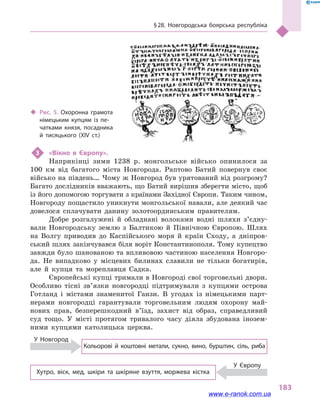 § 28. Новгородська боярська республіка
183
3	 «Вікно в  Європу».
Наприкінці зими 1238  р. монгольське військо опинилося за
100  км від багатого міста Новгорода. Раптово Батий повернув своє
військо на південь… Чому ж Новгород був урятований від розгрому?
Багато дослідників вважають, що Батий вирішив зберегти місто, щоб
із його допомогою торгувати з країнами Західної Європи. Таким чином,
Новгороду пощастило уникнути монгольської навали, але деякий час
довелося сплачувати данину золотоординським правителям.
Добре розгалужені й  обладнані волоками водні шляхи з’єд­ну­
вали Новгородську землю з  Балтикою й  Північною Європою. Шлях
на Волгу приводив до Каспійського моря й  країн Сходу, а  дніпров-
ський шлях закінчувався біля воріт Константинополя. Тому купецтво
завжди було шанованою та впливовою частиною населення Новгоро-
да. Не випадково у  місцевих билинах славили не тільки богатирів,
але й  купця та мореплавця Садка.
Європейські купці тримали в Новгороді свої торговельні двори.
Особливо тісні зв’язки новгородці підтримували з  купцями острова
Готланд і  містами знаменитої Ганзи. В угодах із німецькими парт-
нерами новгородці гарантували торговельним людям охорону май-
нових прав, безперешкодний в’їзд, захист від образ, справедливий
суд тощо. У місті протягом тривалого часу діяла збудована інозем-
ними купцями католицька церква.
Кольорові й  коштовні метали, сукно, вино, бурштин, сіль, риба
У Новгород
У Європу
Хутро, віск, мед, шкіри та шкіряне взуття, моржева кістка
‹‹ Рис. 5. Охоронна грамота
німецьким купцям із пе­
чатками князя, посадника
й  тисяцького (XIV ст.)
www.e-ranok.com.ua
 