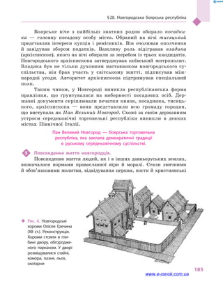 § 28. Новгородська боярська республіка
185
Боярське віче з найбільш знатних родин обирало посадни-
ка  — головну посадову особу міста. Обраний на вічі тисяцький
представляв інтереси купців і  ремісників. Він очолював ополчення
й  завідував збором податків. Важливу роль відігравав владика
(архієпископ), якого на вічі обирали за жеребом із трьох кандидатів.
Новгородського архієпископа затверджував київський митрополит.
Владика був не тільки духовним наставником новгородського су­
спільства, він брав участь у  світському житті, підписував між-
народні угоди. Авторитет архієпископа підтримував спеціальний
полк.
Таким чином, у  Новгороді виникла республіканська форма
правління, що ґрунтувалася на виборності посадових осіб. Дер-
жавні документи скріплювали печатки князя, посадника, тисяць-
кого, архієпископа  — вони представляли всю громаду городян,
що виступала як Пан Великий Новгород. Схожі за своїм державним
устроєм середньовічні торговельні республіки виникли в  деяких
містах Північної Італії.
Пан Великий Новгород  — боярська торговельна
республіка, яка заклала демократичні традиції
в  руському середньовічному суспільстві.
5	 Повсякденне життя новгородців.
Повсякденне життя людей, як і в інших давньоруських землях,
визначалося нормами православної віри й  моралі. Стали звичними
й обов’язковими молитви, відвідування церкви, пости й християнські
‹‹ Рис. 6. Новгородські
хороми Олісея Гречина
(XII ст.). Реконструкція.
Хороми стояли в  гли­
бині двору, обгородже­
ного парканом. У дворі
розміщувалися стайні,
комора, лазня, льох,
скотарня
www.e-ranok.com.ua
 