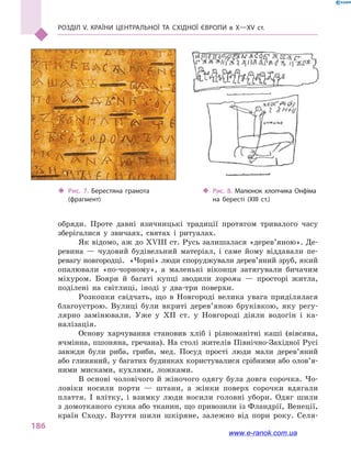 Розділ V. Країни Центральної та Східної Європи в X—XV ст.
186
обряди. Проте давні язичницькі традиції протягом тривалого часу
зберігалися у  звичаях, святах і  ритуалах.
Як відомо, аж до XVIII ст. Русь залишалася «дерев’яною». Де-
ревина  — чудовий будівельний матеріал, і  саме йому віддавали пе-
ревагу новгородці.  «Чорні» люди споруджували дерев’яний зруб, який
опалювали «по-чорному», а  маленькі віконця затягували бичачим
міхуром. Бояри й  багаті купці зводили хороми  — просторі житла,
поділені на світлиці, іноді у  два-три поверхи.
Розкопки свідчать, що в  Новгороді велика увага приділялася
благоустрою. Вулиці були вкриті дерев’яною бруківкою, яку регу-
лярно замінювали. Уже у  XII ст. у  Новгороді діяли водогін і  ка-
налізація.
Основу харчування становив хліб і  різноманітні каші (вівсяна,
ячмінна, пшоняна, гречана). На столі жителів Північно-Західної Русі
завжди були риба, гриби, мед. Посуд прості люди мали дере­в’яний
або глиняний, у багатих будинках користувалися срібними або олов’я­
ними мисками, кухлями, ложками.
В  основі чоловічого й  жіночого одягу була довга сорочка. Чо-
ловіки носили порти  — штани, а  жінки поверх сорочки вдягали
плаття. І влітку, і  взимку люди носили головні убори. Одяг шили
з домо­тканого сукна або тканин, що привозили із Фландрії, Венеції,
країн Сходу. Взуття шили шкіряне, залежно від пори року. Селя-
‹‹ Рис. 8. Малюнок хлопчика Онфіма
на бересті (XIII  ст.)
‹‹ Рис. 7. Берестяна грамота
(фрагмент)
www.e-ranok.com.ua
 