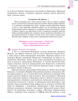 § 28. Новгородська боярська республіка
187
ни й міська біднота обходилися постолами й обмотками. Прикраси
полюбляли і жінки, і чоловіки: сережки, гривни, персні, браслети,
шиті золотом пояси.
«Я надіслав тобі бересту…»
Жителі Новгорода мали освіту високого рівня. Про це свідчать знайдені
під час археологічних розкопок берестяні грамоти. Береста добре зберегла­
ся у  вологому новгородському ґрунті. Знахідка першої берестяної грамоти
в  1951  р. стала важливою науковою подією, яку за значенням для історії
Східної Європи можна порівняти зі знахідками єгипетських папірусів. Записи
на бересті свідчать, що люди різних статків і походження володіли грамотою.
Бересту використовували для складання різних документів (торговельні уго­
ди, боргові розписки). На бересті писали листи, вели учнівські зошити тощо.
Вченими було знайдено понад тисяча новгородських берестяних грамот.
Повсякденне життя новгородців у  Середні віки
майже не відрізнялося від умов життя
людей західноєвропейських країн.
6	 Падіння Великого Новгорода.
У XV ст. становище Новгорода суттєво змінилося. Зміцніла
Москва, що зібрала навколо себе всі землі Північно-Східної Русі,
у  тому числі й  деякі новгородські володіння. Водночас зросло й  по-
силилося Велике князівство Литовське. Спираючись на союз із ка-
толицькою Польщею, Литва мала намір розширити володіння на
схід за рахунок приєднання Новгорода. У самому Великому Нов-
городі почалися смути й  заворушення між боярством, купецтвом
і «чорними» людьми. У місті запекло боролися один з одним при-
хильники Литви й  Москви.
Прихильниками приєднання Новгорода до Литви були бояри
Борецькі, очолювані Марфою Посадницею (вдовою посадника). Во-
ни розраховували, що у  складі Польсько-Литовської держави Нов-
городу вдасться зберегти свої вольності. Без погодження з Москвою
вони запросили правити в  Новгороді князя з  Литви й  хотіли знову
підпорядкувати місцевого архієпископа київському митрополиту.
Готувалося посольство в Литву із проханням взяти Новгород у під-
данство. Інше угруповання бояр звернулося по допомогу до Івана III,
який не забарився з відповіддю. Загартоване в  боях московське
військо розгромило місцевих повстанців. Польський король Кази-
мир IV не наважився вступити у  війну з  Москвою. Прихильники
Литви і  «Європи» були страчені. У 1478  р. Іван III наказав «…вічу
www.e-ranok.com.ua
 