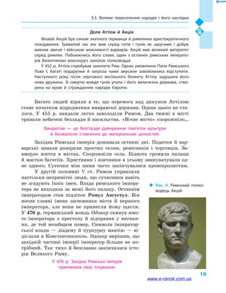 § 3. Велике переселення народів і  його наслідки
19
Доля Аттіли й  Аеція
Флавій Аецій був сином знатного германця й римлянки аристократичного
походження. Тривалий час він жив серед готів і  гунів як заручник і  добре
вивчив звичаї і  військові можливості варварів. Аецій мав великий авторитет
серед римлян. Побоюючись його слави, один з останніх римських імперато­
рів Валентиніан власноруч заколов полководця.
У 452 р. Аттіла спробував захопити Рим. Однак умовляння Папи Римського
Льва I, багаті подарунки й  загроза чуми змусили завойовника відступити.
Наступного року після чергового весільного бенкету Аттілу задушила його
нова дружина. Зі смертю вождя гунів упала і  його величезна держава, ство­
рена на крові й  стражданнях народів Європи.
Багато людей вірили в  те, що перемога над дикуном Аттілою
стане початком відродження вмираючої держави. Однак цього не ста-
лося. У 455  р. вандали легко заволоділи Римом. Два тижні в  місті
тривали небачені безладдя й насильства. «Вічне місто» спорожніло…
Вандалізм  — це безглузде руйнування пам’яток культури
й  безжалісне ставлення до матеріальних цінностей.
Західна Римська імперія доживала останні дні. Податки й  вар-
варські навали розорили простих селян, ремісників і  торговців. За-
вмерло життя в  містах. Спорожніли села. Біднота громила палаци
й маєтки багатіїв. Християни і язичники в усьому звинувачували од-
не одного. Сутички між ними часто закінчувалися кровопролиттям.
У другій половині V  ст. Римом управляли
настільки непримітні люди, що сучасники навіть
не згадують їхніх імен. Влада римського імпера-
тора не виходила за межі його палацу. Останнім
імператором став підліток Ромул Августул. Він
носив славні імена засновника міста й  першого
імператора, але вони не принесли йому щастя.
У 476 р. германський вождь Одоакр скинув юно-
го імператора з престолу й  відправив у  вигнан-
ня, де той незабаром помер. Символи імператор-
ської влади  — діадему й  пурпурну мантію  — ві-
діслали в Константинополь. Одоакр вирішив, що
західній частині імперії імператор більше не по-
трібний. Так тихо й  безславно закінчилася істо-
рія Великого Риму.
У 476  р. Західна Римська імперія
припинила своє існування.
‹‹ Рис. 4. Римський полко­
водець Аецій
www.e-ranok.com.ua
 