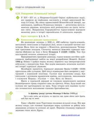 Розділ VI. Середньовічний Схід
190
§ 29.	Утворення Османської імперії
	 У XIV—XV ст. у  Південно-Східній Європі відбувалися події,
які привели до серйозних наслідків в  історії цивілізацій За-
ходу й Сходу. На зміну православній Візантійській імперії, що
занепадала, прийшла Османська імперія — деспотична мусуль-
манська держава, володіння якої розкинулися на трьох части-
нах світу. Наприкінці Середньовіччя турки-османи відіграли
визначну роль в  історії європейських й  азіатських народів.
Варто повторити: § 5, 6, 7.
1	 Виникнення держави турків-османів.
Як розповідає легенда, у  XIII ст. 400  кибиток турків-османів,
витіснених монголами із Середньої Азії, осіли в західній частині пів-
острова Мала Азія на кордоні з  Візантією, розшматованою Четвер-
тим хрестовим походом. Спочатку виникло невелике турецьке кня-
зівство (бейлик) на чолі з  беєм Османом I (1258—1324). Так був
покладений початок османської історії.
Прикриваючись прапором джихаду, турки-османи постійно здій-
снювали грабіжницькі набіги на землі роздробленої Візантії. Влітку
1302  р. Осман I здобув першу велику перемогу над імператорським
військом у відкритому бою. Цю подію вважають початком політич-
ної історії турецької держави.
Незабаром правитель турецької держави Орхан I (1326—1359)
проголосив себе султаном. Цей титул підвищував його авторитет у вну-
трішній і  зовнішній політиці. Султан мав величезну владу, був
світським і духов­ним правителем країни, заступником, виконавцем
і  тлумачем Корану: «Султан  — тінь Бога на Землі».
Проте в  турецькій державі не існувало закріпленого законом
беззаперечного права старшого сина на престол. Отже, будь-який син
султана міг претендувати на трон. Тому історія всіх відомих султа-
нів починається жахливими сценами братовбивства.
Із фірмáну (указу) султана Мехмеда II Фатіха (1478  р.)
Той із моїх синів, що вступить на престол, має право вбити своїх братів,
щоб був лад на землі.
Уряд і збройні сили Туреччини очолював великий візир. Він мав
велику владу, але головою відповідав перед султаном за роботу всіх
державних установ та успішні дії армії. Першою столицею турецької
держави стало місто Бурса.
www.e-ranok.com.ua
 