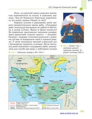 § 29. Утворення Османської імперії
191
Отже, за короткий період невелике князів-
ство перетворилося на сильну й  агресивну дер-
жаву. Чим же Османська Туреччина відрізняла-
ся від інших держав Європи та Азії?
Турецькі султани в  державному житті ши-
роко використовували працю рабів. «Государеві
раби» (капикулу) виконували всі роботи й обов’яз­
ки в  палаці султана. Звідки ж брали капикулу?
На підневільне християнське населення поширю-
вався примусовий «податок кров’ю»  — девшірме.
Сильних і здорових хлопчиків розлучали з рідни-
ми сім’ями та відправляли жити в турецькі роди-
ни. У дітей виховували високий ісламський дух
і  беззаперечну відданість султанові. Після декіль-
кох років підготовки «государевих рабів» розподі-
ляли для служби при дворі, у майстернях султана
‹‹ Рис. 2. Османська імперія в  XIV—XVI ст.
Ч О Р Н Е М О Р Е
А З О В С Ь К Е
М О Р Е
Дніпр
о
Т
и
са
Дунай
Дніс
терП
і
вд. Буг
Дон
Кубань
Кизил
ирмак
Єв
ф
р
ат
о.Родос
о.Наксос
о.Хіос
о.Е
вбея
К О Р .
У Г О Р Щ И Н А
В Е Л .
К Н Я З .
Л И Т О В С Ь К Е
БОСНІЯ
к н я з . В а л а х і я
М
ол
д а в і я
Кримськ
е
х а н с т в о
С
ЕРБ
І
Я
Б О Л
Г
А
Р
ІЯ
В І З А Н Т І Я
А Ф І Н
И
АХ
А
Й
Я
САРУХАН
Д Ж А Н Д А Р І В Т Р А П Е З У Н Д С Ь К А
І М П Е Р І Я
Д Е Р Ж .
К
А
Р
А М А Н
А Й Д
И
Н
МЕНТЕШЕ
ГЕР
М
ІЯН
ДЕ РЖ . Е Р Е Т Н И
володіння
Єгипту
к
ня з .
Х А М І Д
Т Е К К Е
Белград
Дубровник
Діррахій
Софія
1389
1396
1444
1402
Косово
поле Тирново
Нікополь
Варна
Едірне
Скоп’є
Фессалоніка
Афіни
Ізмір
Бурса
Анкара
Конья
Караман
Кайсері
Сівас
Трапезунд
СинопАмасья
СТАМБУЛ
Сучава
Кафа
БУДА
Османська імперія наприкінці XV ст.
Держави, знищені османськими
завоюваннями
Османські васали
Місця і роки битв
Володіння Османа I
(1299—1324 рр.)
ВІЗАНТІЯ
1389
‹‹ Рис. 1. Осман I Газі  —
засновник династії
турецьких султанів. Ту­
рецька мініатюра XVII ст.
www.e-ranok.com.ua
 