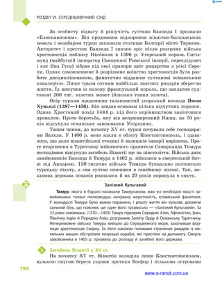Розділ VI. Середньовічний Схід
194
За особисту відвагу й  рішучість султана Баязида  I прозвали
«Блискавичним». Він продовжив підкорення північно-балканських
земель і незабаром турки захопили столицю Болгарії місто Тирново.
Авторитет і  престиж Баязида I значно зріс після розгрому війська
хрестоносців поблизу Нікополя в  1396  р. Угорський король Сигіз-
мунд (майбутній імператор Священної Римської імперії, переслідувач
і  кат Яна Гуса) зібрав під свої прапори цвіт рицарства з  усієї Євро-
пи. Однак самовпевнене й розрізнене воїнство хрестоносців було роз-
бите дисциплінованою, фанатично відданою султанові османською
кавалерією. Лише трьом сотням найбільш знатних рицарів зберегли
життя. Їх викупив із полону французький король, що заплатив сул-
танові 200  тис. золотих монет (близько тонни золота).
Опір туркам продовжив талановитий угорський воєвода Янош
Хуньяді (1387—1456). Він завдав османам кілька відчутних поразок.
Однак Хрестовий похід 1444  р. під його керівництвом закінчився
провалом. Проте боротьба, яку вів непримиренний Янош, на 70  ро-
ків відсунула османське завоювання Угорщини.
Таким чином, до початку XV ст. турки почували себе господаря-
ми Балкан. У 1400  р. вони взяли в  облогу Константинополь, і  здава-
лося, що доля візантійської столиці й залишків імперії вирішена. Про-
те вторгнення в Туреччину войовничого правителя Самарканда Тимура
несподівано відсунуло загибель Візантії ще на півстоліття. Війська двох
завойовників Баязида й Тимура в 1402 р. зійшлися в смертельній бит-
ві під Анкарою. 150-тисячне військо Тимура буквально розтоптало
турецьку піхоту, а  сам султан опинився в  ганебному полоні. Так, не-
зламна держава османів розпалася й  на 20  років поринула в  смуту.
Залізний Кульгавий
Тимур, якого в  Європі називали Тамерланом, мав усі необхідні якості за­
войовника: талант полководця, нечувану жорстокість, ісламський фанатизм.
У  молодості Тимура було важко поранено, і  решту життя він кульгав, долаючи
сильний біль, що пояснює ще одне його прізвисько — «Залізний Куль­гавий». За
33 роки завоювань (1370—1403) Тимур підкорив Середню Азію, Афганістан, Іран,
Північну Індію й Передню Азію, розгромив Золоту Орду й Османську Туреччину.
Непереможне військо Тимура вийшло до Середзем­ного моря, захопивши фор­
тецю хрестоносців Смірну. За його наказом головами страчених рицарів із ме­
тальних машин обстріляли генуезькі кораблі, які приспіли на допомогу. Смерть
завойовника в 1405 р. призвела до розпаду й загибелі його держави.
3	 Загибель Візантії у  XV ст.
На початку XV ст. Візантія володіла лише Константинополем,
вузькою смугою берега уздовж протоки Босфор і  кількома островами
www.e-ranok.com.ua
 