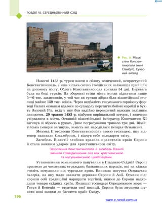 Розділ VI. Середньовічний Схід
196
Навесні 1453  р. турки взяли в  облогу величезний, неприступний
Константинополь. Лише кілька сотень італійських найманців прийшли
на допомогу місту. Облога Константинополя тривала 54  дні. Перевага
була на боці турків. На оборонні стіни міста могли піднятися лише
5—6 тис. захисників, у той час як султан зібрав біля візантійської сто-
лиці майже 150 тис. воїнів. Через недбалість генуезького гарнізону фор-
теці Галата османам вдалося по суходолу перетягти бойові кораблі в бух-
ту Золотий Ріг, вхід у  яку був надійно перекритий важким залізним
ланцюгом. 29  травня 1453  р. відбувся вирішальний штурм, і  яничари
увірвалися в  місто. Останній візантійський імператор Константин  XI
загинув зі зброєю в  руках. Дике пограбування тривало три дні. Візан-
тійська імперія загинула, замість неї народилася імперія Османська.
Мехмед II оголосив Константинополь своєю столицею, яку від-
тепер називали Стамбулом, і  відчув себе володарем світу.
Загибель Візантії глибоко вразила правителів країн Європи
й  стала важким ударом для християнського світу.
Захоплення Константинополя й  загибель Візантії
змінили співвідношення сил між християнською
та мусульманською цивілізаціями.
Установлення османського панування в Південно-Східній Європі
призвело до численних страждань балканських народів, які на кілька
століть потрапили під турецьке ярмо. Виникла могутня Османська
імперія, на яку мали зважати держави Європи й  Азії. Османи під-
корили собі традиційні маршрути торгівлі, якими до Європи надхо-
дили товари східних країн. Колишні господарі Середземного моря  —
Генуя й  Венеція  — втратили свої позиції. Європа була змушена шу-
кати нові шляхи до багатств країн Сходу.
‹‹ Рис. 8. Міські
стіни Констан­
тинополя (нині
Стамбул). Сучас­
ний вигляд
www.e-ranok.com.ua
 