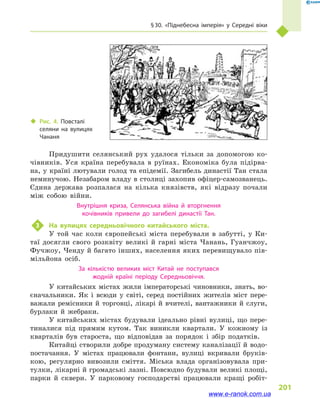 § 30. «Піднебесна імперія» у  Середні віки
201
Придушити селянський рух удалося тільки за допомогою ко-
чівників. Уся країна перебувала в  руїнах. Економіка була підірва-
на, у країні лютували голод та епідемії. Загибель династії Тан стала
неминучою. Незабаром владу в столиці захопив офіцер-самозванець.
Єдина держава розпалася на кілька князівств, які відразу почали
між собою війни.
Внутрішня криза, Селянська війна й  вторгнення
кочівників привели до загибелі династії Тан.
3	 На вулицях середньовічного китайського міста.
У той час коли європейські міста перебували в  забутті, у  Ки-
таї досягли свого розквіту великі й  гарні міста Чанань, Гуанчжоу,
Фучжоу, Ченду й багато інших, населення яких перевищувало пів-
мільйона осіб.
За кількістю великих міст Китай не поступався
жодній країні періоду Середньовіччя.
У китайських містах жили імператорські чиновники, знать, во-
єначальники. Як і  всюди у  світі, серед постійних жителів міст пере-
важали ремісники й торговці, лікарі й вчителі, вантажники й слуги,
бурлаки й  жебраки.
У китайських містах будували ідеально рівні вулиці, що пере-
тиналися під прямим кутом. Так виникли квартали. У кожному із
кварталів був староста, що відповідав за порядок і  збір податків.
Китайці створили добре продуману систему каналізації й водо-
постачання. У містах працювали фонтани, вулиці вкривали бруків-
кою, регулярно вивозили сміття. Міська влада організовувала при-
тулки, лікарні й громадські лазні. Повсюдно будували великі площі,
парки й  сквери. У парковому господарстві працювали кращі робіт-
‹‹ Рис. 4. Повсталі
селяни на вулицях
Чананя
www.e-ranok.com.ua
 