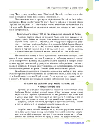 § 30. «Піднебесна імперія» у  Середні віки
203
хану Чингізхану завойовувати Північний Китай, сподіваючись піз-
ніше позбутися своїх так званих «союзників».
Монголи-кочівники прагнули перетворити Китай на безкрайнє
пасовище. Вони зруйнували 90  міст, багато районів у  долині річки
Хуанхе знелюдніли. У Північному Китаї населення скоротилося на
15  млн осіб. Безжалісне знищення чекало на кожного, хто чинив
опір загарбникам.
Із китайського літопису XIII ст. про вторгнення монголів до Китаю
Чингізхан поділив військо на три армії. Трьох синів своїх відрядив у  на­
прямку хребта Тайхан на південь. Вони вчинили велике спустошення між
містами Пін’яо і  Тайюань… Монгольський государ пішов середньою доро­
гою… і повернув з армією до Пекіна… А в провінціях Хубей, Хенань, Шаньдун
на кілька тисяч лі (лі  — 0,5  км) простору майже всі жителі були перебиті.
Золото й  парчеві тканини, сини й  дочки, воли й  коні  — все, як циновка,
згорнуто й  вивезено. Будинки й  хатини спалені, міські стіни зруйновані.
На певний час життя в Китаї зупинилося: чиновники знищені, ска-
совані іспити, завмерла торгівля й ремесло, у глибокому занепаді опини-
лося землеробство. Китайці сплачували великі податки й  побори, вико-
нували трудові повинності, утримували монгольські гарнізони, ханських
послів і  вельмож. У країні знову поширилося рабовласництво. Китайців
часто перетворювали на рабів. Почали діяти невільницькі ринки.
Завойовники потопали в розкошах, а населення країни мучив голод.
Різке погіршення життя призвело до зародження визвольного руху на чо-
лі з  буддійською сектою «Білий лотос». Люди мріяли про справедливість
і  рівність. Буддисти пророкували швидке наближення віку Будди.
Із «Книги про розмаїття світу» Марко Поло (XIV ст.)
У палаці великого хана
Протягом трьох зимових місяців великий хан живе в головному місті Китаю
Ханбалику [Пекін], там його великий палац… Стіни у  великих і  малих покоях
вкриті золотом і  сріблом, і  розмальовані по них дракони й  звірі, птахи, коні
й  усякого роду звірі, і  так стіни вкриті, що крім золота й  живопису нічого не
видно. Зала така простора, понад шість тисяч осіб може там вміститися.
Дивуєшся, скільки там покоїв, просторих і  чудово влаштованих, і  нікому
у  світі не збудувати й  не влаштувати покоїв кращих, ніж ці…
Великий хан і  китайці
Потрібно знати, що всім китайцям не до вподоби управління великого
хана, тому що поставив він над ними татар (монголів) і  найчастіше мусуль­
ман; а  це китайці ненавиділи, тому що ті поводилися з  ними, як із рабами.
Великий хан отримав Китай не по праву, а  силою і  не довіряв китайцям…
www.e-ranok.com.ua
 