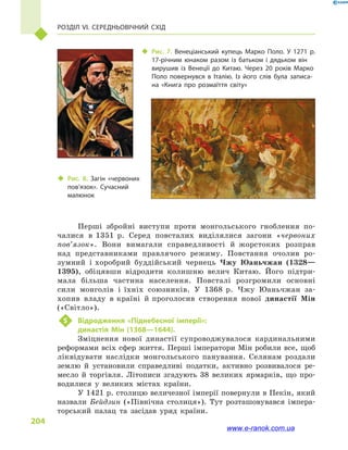 Розділ VI. Середньовічний Схід
204
Перші збройні виступи проти монгольського гноблення по-
чалися в  1351  р. Серед повсталих виділялися загони «червоних
пов’язок». Вони вимагали справедливості й  жорстоких розправ
над представниками правлячого режиму. Повстання очолив ро-
зумний і хоробрий буддійський чернець Чжу Юаньчжан (1328—
1395), обіцявши відродити колишню велич Китаю. Його підтри-
мала більша частина населення. Повсталі розгромили основні
сили монголів і  їхніх союзників. У 1368  р. Чжу Юаньчжан за-
хопив владу в країні й проголосив створення нової династії Мін
(«Світло»).
5	 Відродження «Піднебесної імперії»:
династія Мін (1368—1644).
Зміцнення нової династії супроводжувалося кардинальними
реформами всіх сфер життя. Перші імператори Мін робили все, щоб
ліквідувати наслідки монгольського панування. Селянам роздали
землю й  установили справедливі податки, активно розвивалося ре-
месло й  торгівля. Літописи згадують 38  великих ярмарків, що про-
водилися у  великих містах країни.
У 1421 р. столицю величезної імперії повернули в Пекін, який
назвали Бейдзин («Північна столиця»). Тут розташовувався імпера-
торський палац та засідав  уряд країни.
‹‹ Рис. 7. Венеціанський купець Марко Поло. У 1271  р.
17-річним юнаком разом із батьком і  дядьком він
вирушив із Венеції до Китаю. Через 20  років Марко
Поло повернувся в  Італію. Із його слів була записа­
на «Книга про розмаїття світу»
‹‹ Рис. 8. Загін «червоних
пов’язок». Сучасний
малюнок
www.e-ranok.com.ua
 