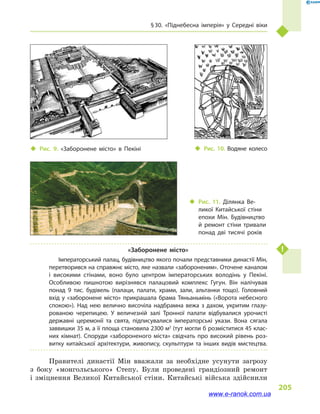 § 30. «Піднебесна імперія» у  Середні віки
205
«Заборонене місто»
Імператорський палац, будівництво якого почали представники династії Мін,
перетворився на справжнє місто, яке назвали «забороненим». Оточене каналом
і  високими стінами, воно було центром імператорських володінь у  Пекіні.
Особливою пишнотою вирізнявся палацовий комплекс Гу­гун. Він налічував
понад 9  тис. будівель (палаци, палати, храми, зали, альтанки тощо). Головний
вхід у «заборонене місто» прикрашала брама Тяньаньмінь («Ворота небесного
спокою»). Над нею велично височіла надбрамна вежа з  дахом, укритим глазу­
рованою черепицею. У величезній залі Тронної палати відбувалися урочисті
державні церемонії та свята, підписувалися імператорські укази. Вона сягала
заввишки 35 м, а її площа становила 2300 м2
(тут могли б розміститися 45 клас­
них кімнат). Споруди «забороненого міста» свідчать про високий рівень роз­
витку китайської архітектури, живопису, скульптури та інших видів мистецтва.
Правителі династії Мін вважали за необхідне усунути загрозу
з  боку «монгольського» Степу. Були проведені грандіозний ремонт
і  зміцнення Великої Китайської стіни. Китайські війська здійснили
‹‹ Рис. 10. Водяне колесо‹‹ Рис. 9. «Заборонене місто» в  Пекіні
‹‹ Рис. 11. Ділянка Ве­
ликої Китайської стіни
епохи Мін. Будівництво
й  ремонт стіни тривали
понад дві тисячі років
www.e-ranok.com.ua
 
