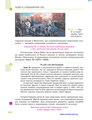 Розділ VI. Середньовічний Схід
206
каральні походи в  Монголію, які супроводжувалися жорстоким гено-
цидом  — масовим знищенням чоловічого населення.
Наприкінці XV ст. імперія Мін була найбільшою державою
у  світі, населення якої досягло 70  млн осіб.
З ініціативи «Сина Неба» були організовані морські експедиції
до країн Індійського й  Тихого океанів із метою затвердити велич
Китаю. Підготовку й проведення експедицій очолив імператорський
вельможа Чжен Хе (1371—1435).
Як раб став флотоводцем
Чжен Хе народився в  мусульманській родині в  південно-західній про­
вінції Китаю Юньнань. Під час завоювання Юньнані військами династії Мін
хлопчик був захоплений у  полон і  переданий на служіння майбутньому ім­
ператорові Чжу Ді. Він успішно закінчив навчання в палацовій школі для слуг.
Талановитий, відповідальний і відважний слуга просунувся на імператорській
службі й став воєначальником. Чжен Хе отримав завдання здійснити гран­
діозні морські експедиції до «країн Південних морів».
За короткий термін був збудований грандіозний флот, у якому виділялися
62  величезні фрегати. У перше плавання Чжен Хе вивів 652  кораблі (кожен
великий корабель супроводжували малі й  середні судна). У 1406—1433  рр.
під керівництвом Чжен Хе було здійснено сім експедицій до берегів Індокитаю,
Філіппін, Індонезії, Індостану, Цейлону, Аравії, Східної Африки.
Історія Середніх віків не знає прикладів таких грандіозних мор-
ських подорожей. Китай зміцнив свою велич, але економічної вигоди
від плавань не отримав. Для подальшого розвитку країни потрібні
були істотні зміни в  державному устрої, економіці й  культурі.
Правління династії Мін знаменувало кінець
історії Середніх віків у  Китаї.
‹‹ Рис. 12. Чжен
Хе на палубі
корабля. Сучас­
ний малюнок
www.e-ranok.com.ua
 