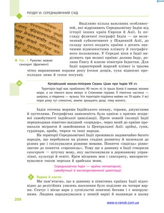 Розділ VI. Середньовічний Схід
208
Виділимо кілька важливих особливос-
тей, які відрізняють Середньовічну Індію від
історії інших країн Європи й  Азії. Із по-
гляду фізичної географії Індія  — це вели-
чезний субконтинент у  Південній Азії, до
складу якого входять країни з  досить зна-
чними відмінностями клімату й  географіч-
ного положення. У Середні віки в  Індії ви-
діляють три великі країни: долина Інду, до-
лина Гангу й власне півострів Індостан. Для
Індії характерний жаркий клімат із трьома
чітко вираженими порами року (сезон дощів, суха відносно про-
холодна зима й  сезон посухи).
Китайський монах-пілігрим Сюань Цзан про Індію VII ст.
Територія Індії має приблизно 90 тисяч лі. Із трьох боків її омиває велике
море, а  на півночі вона межує зі Сніжними горами. Її північна частина  —
широка, а південна — вузька. Уся територія поділена майже на 70 країн. У всі
пори року тут спекотно, землю зрошують дощі, тому волого.
Індія оточена морями Індійського океану, горами, джунглями
й  пустелями. Географічна замкненість була однією з причин яскра-
вої самобутності індійської цивілізації. Проте повній ізоляції Індії
перешкоджав північно-західний «коридор», через який до країни про-
никали мігранти й  завойовники із Центральної Азії: арійці, гуни,
гурджари, араби, тюрки та інші народи.
На території Середньовічної Індії проживало надзвичайно багато
народів, що перебували на різних стадіях розвитку й  належали до
різних рас і  спілкувалися різними мовами. Поняття «індієць» рівно-
значне до поняття «європеєць». Тому ще в давнину в Індії створили
санскрит  — штучну мову, яку застосовували в  державному управ-
лінні, культурі й  освіті. Крім місцевих мов і  санскриту, використо-
вувалися також перська й  арабська мови.
Середньовічна Індія  — країна неповторної,
самобутньої й  високорозвиненої цивілізації.
2	 Варни й  касти.
Ми пам’ятаємо, що в  давнину в  північних країнах Індії відпо-
відно до релігійних уявлень населення було поділене на чотири вар-
ни. Статус і  місце варн у  суспільстві освячені богами і  є непоруш-
ними. Людина народжувалася у  певній варні й  назавжди в  цьому
‹‹ Рис. 1. Рукопис мовою
санскрит (фрагмент)
www.e-ranok.com.ua
 