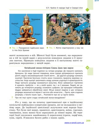 § 31. Країни й  народи Індії в  Середні віки
209
житті залишалася в  ній. Жителі Індії були впевнені, що народжен-
ня в  тій чи іншій варні є результатом поведінки людини в  її мину-
лих життях. Праведна поведінка людини в  її наступному житті га-
рантувала народження у  вищій варні.
Китайський монах-пілігрим Сюань Цзан про варни
Усе населення в  Індії поділене на чотири розряди. До першого належать
брахмани. Це люди ґречної поведінки, вони суворо дотримуються приписів
релігії, ведуть високоморальний спосіб життя… До другого розряду належать
кшатрії. Протягом багатьох століть вони становлять правлячу верхівку су­
спільства. Іноді кшатрії захоплюють владу шляхом узурпації й кровопролиття.
Люди третього розряду називаються вайш’ями. Вони займаються торгівлею
й  шукають прибуток  — як у  своїй країні, так і  за її межами. Людей, які на­
лежать до четвертого розряду, називають шудрами. Це прошарок хліборобів.
Шудри займаються обробітком землі. Місце кожної людини в  цих чотирьох
розрядах визначається мірою її чистоти або нечистоти… Проте, крім згаданих
розрядів, є багато інших груп… Розповісти про всі ці групи важко.
?? Про які інші групи згадує китайський монах-мандрівник?
Річ у  тому, що на початку християнської ери в  індійському
суспільстві відбувалися суперечливі процеси, які не вкладалися в сис-
тему варн. До індійської цивілізації залучалися нові народи Індо­
стану. Тут були свої жерці, правителі, аристократи, воїни, торговці,
чиновники, яких важко було зарахувати до певної варни. На тери-
торії Індії оселилися завойовники й  переселенці (греки, парф’яни,
гуни, євреї). З’явилося багато рабів з  інших країн.
‹‹ Рис. 2. Походження індійських варн
із тіла бога Брахми
‹‹ Рис. 3. Житла недоторканих у  наш час
Брахмани
Вайш’ї Шудри
Кшатрії
www.e-ranok.com.ua
 