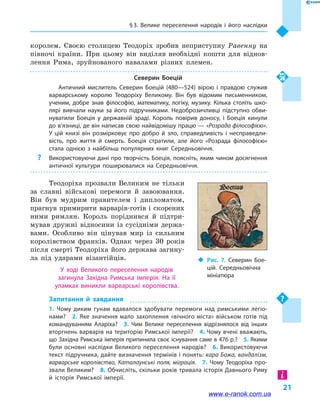 § 3. Велике переселення народів і  його наслідки
21
королем. Своєю столицею Теодоріх зробив неприступну Равенну на
півночі країни. При цьому він виділяв необхідні кошти для віднов-
лення Рима, зруйнованого навалами різних племен.
Северин Боецій
Античний мислитель Северин Боецій (480—524) вірою і  правдою служив
варварському королю Теодоріху Великому. Він був відомим письменником,
ученим, добре знав філософію, математику, логіку, музику. Кілька століть шко­
лярі вивчали науки за його підручниками. Недоброзичливці підступно обви­
нуватили Боеція у  державній зраді. Король повірив доносу, і  Боеція кинули
до в’язниці, де він написав свою найвідомішу працю — «Розрада філософією».
У  цій книзі він розмірковує про добро й  зло, справедливість і  несправедли­
вість, про життя й  смерть. Боеція стратили, але його «Розрада філософією»
стала однією з найбільш популярних книг Середньовіччя.
?? Використовуючи дані про творчість Боеція, поясніть, яким чином досягнення
античної культури поширювалися на Середньовіччя.
Теодоріха прозвали Великим не тільки
за славні військові перемоги й  завоювання.
Він був мудрим правителем і  дипломатом,
прагнув примирити варварів-готів і скорених
ними римлян. Король поріднився й  підтри-
мував дружні відносини із сусідніми держа-
вами. Особливо він цінував мир із сильним
королівством франків. Однак через 30  років
після смерті Теодоріха його держава загину-
ла під ударами візантійців.
У ході Великого переселення народів
загинула Західна Римська імперія. На її
уламках виникли варварські королівства.
Запитання й  завдання
1.  Чому диким гунам вдавалося здобувати перемоги над римськими легіо­
нами?  2. Яке значення мало захоплення «вічного міста» військом готів під
командуванням Аларіха?  3.  Чим Велике переселення відрізнялося від інших
вторг­нень варварів на територію Римської імперії?  4. Чому вчені вважають,
що За­хід­на Римська імперія припинила своє існування саме в 476 р.?  5. Якими
були основні наслідки Великого переселення народів?  6. Використовуючи
текст підручника, дайте визначення термінів і понять: кара Божа, вандалізм,
варварське королівство, Каталаунські поля, міграція.  7.  Чому Теодоріха про­
звали Вели­ким?  8. Обчисліть, скільки років тривала історія Давнього Риму
й  історія Рим­ської імперії.
‹‹ Рис. 7. Северин Бое­
цій. Середньовічна
мініатюра
www.e-ranok.com.ua
 