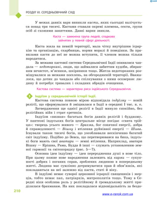 Розділ VI. Середньовічний Схід
210
У межах давніх варн виникли касти, яких сьогодні налічуєть-
ся понад три тисячі. Кастами ставали окремі племена, секти, групи
осіб зі схожими заняттями. Давні варни зникли.
Каста  — замкнена група людей, спадково
зайнятих у  певній сфері діяльності.
Каста жила на певній території, мала чітку внутрішню ієрар-
хію та організацію, скарбницю, норми моралі й  поведінки. За пра-
вилами касти до неї не можна вступити, її членом можна тільки
народитися.
За межами кастової системи Середньовічної Індії опинилися чан-
дала — недоторкані, люди, що займалися забиттям худоби, збиран-
ням нечистот, м’ясники, шкіряники тощо. Житла недоторканих роз-
міщувалися за межами поселень, на обгородженій території. Вважа-
лося, що дотик до чандала або спілкування з  ними оскверняє лю-
дину й  потребує тривалих і  складних обрядів очищення.
Кастова система  — характерна риса індійського Середньовіччя.
3	 Індуїзм у  середньовічній історії Індії.
Кастова система повною мірою відповідала індуїзму  — новій
релігії, що сформувалася й  зміцнилася в  Індії в  середині I тис. н. е.
Затвердження ще однієї релігії в  Індії минуло спокійно, без
релігійних війн і  страт єретиків.
Індуїзм «визнав» багатьох богів давніх релігій і  буддизму.
У  пантеоні індуських богів центральне місце посідає «свята трій-
ця»: творець усього живого  — Брахма, бог сонячної енергії, добра
й  справедливості  — Вішну і  втілення руйнівної енергії  — Шива.
Існували також тисячі богів, що уособлювали нескінченно багатий
світ індуїзму. Подібно до Зевса, що перетворювався на бика, індусь-
кі боги мають свої аватари  — земні втілення. Наприклад, аватари
Вішну — Крішна, Рама, Будда й інші — служать установленню зем-
ної гармонії та світопорядку (рис.  5—7).
Основна ідея індуїзму  — ідея переродження душі в  нове тіло.
При цьому кожне нове народження залежить від карми  — сукуп-
ності добрих і  поганих справ, зроблених людиною в  попередньому
житті. Людина має сумлінно дотримуватися прав й  обов’язків, які
покладаються на неї залежно від касти, статі й  віку.
В індуїзмі немає суворої церковної ієрархії священиків і  жер-
ців, тобто немає пап, патріархів, митрополитів тощо. Тому в  Се-
редні віки особлива роль у  релігійному й  громадському житті при-
ділялася брахманам. На них покладалася відповідальність за бездо-
www.e-ranok.com.ua
 