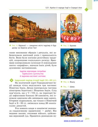 § 31. Країни й  народи Індії в  Середні віки
211
ганне виконання обрядів і  ритуалів, які за-
безпечували життєвий успіх і  прихильність
богів. Вони були носіями релігійних тради-
цій, охоронцями соціального досвіду. Брах-
мани контролювали суспільне й повсякденне
життя «парафіян», навчали їхніх дітей, були
духовними наставниками.
Індуїзм відповідав потребам
індійського суспільства
й  варново-кастової системи.
4	 Індуський період історії Індії (VI—XII ст.).
На політичній карті Середньовічної Ін-
дії завжди чітко виділялися три частини:
Північна Індія, Декан (центральна частина
півострова Індостан) і Південна Індія. Слід
па­м’я­тати, що у V—VII ст. на території Ін-
дії зафіксовано близько 50 князівств, які іс-
нували одночасно або змінювали одне одного.
Історики підрахували, що тільки в Північній
Індії в X—XI ст. змінилося понад 30 князів-
ських династій.
Уся повнота влади в князівстві належа-
ла спадкоємному правителеві  — раджі. Він
видавав закони, очолював військо, здійсню-
вав верховний суд. Правитель розподіляв по-
‹‹ Рис. 5. Брахма
‹‹ Рис. 6. Вішну
‹‹ Рис. 7. Шива
‹‹ Рис. 4. Варанасі  — священне місто індуїзму й  буд­
дизму на берегах річки Ганг
www.e-ranok.com.ua
 