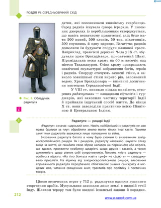 Розділ VI. Середньовічний Схід
212
датки, які поповнювали князівську скарбницю.
Серед раджів існувала сувора ієрархія. У писем-
них джерелах із перебільшенням стверджується,
що навіть незначному правителеві слід було ма-
ти 500  коней, 500  слонів, 50  тис.  піхотинців,
500  служниць й  одну царицю. Багатства раджів
дозволяли їм будувати споруди казкової краси.
Наприклад, правителі держави Чола у IX ст. збу-
дували храм Брахадісвара, присвячений Шиві.
Пірамідальна вежа храму на 60  м височіє над
містом Танджавуром. Стіни храму прикрашають
незліченні скульп­турні зображення богів, героїв
і  раджів. Споруду оточують захисні стіни, а  на-
вколо зовнішньої стіни вирито рів, заповнений
водою. Храм Брахадісвара — визначне досягнен-
ня мистецтва Середньовічної Індії.
У VIII ст. виникло кілька князівств, ство-
рених раджпутами — нащадками ефталітів і гур-
джарів, які захопили частину території Індії
й  прийняли індуський спосіб життя. До кінця
X ст. вони заволоділи практично всією Північ-
ною й  Центральною Індією.
Раджпути  — рицарі Індії
«Раджпут» означає «царський син». Навіть найбідніший із раджпутів не мав
права братися за плуг: обробляти землю могли тільки інші касти. Гідними
заняттями раджпутів вважалися лише полювання та війна.
Виховання раджпута багато в  чому було схожим із вихованням захід­
ноєвропейського рицаря. Як і  рицареві, раджпуту належало цінувати славу
вище за життя, не ганьбити свою зброю нападом на пораненого або ворога,
що здався, проявляти неабияку щедрість щодо друзів і  васалів, а  також
шляхетність щодо рівних собі супротивників. Головна якість раджпута  —
особиста відвага. «На тіло боягуза навіть грифи не сідають» — стверджу­
вало прислів’я. На відміну від західноєвропейського рицаря, виховання
справжнього раджпута передбачало обов’язкове знання санскриту й  міс­
цевих мов, читання священних книг, трактатів про політику й  поетичних
творів.
Ціною величезних втрат у 712 р. раджпутам вдалося зупинити
вторгнення арабів. Мусульмани захопили лише землі в нижній течії
Інду. Шляхом терору там були введені ісламські закони й  порядки.
‹‹ Рис. 8. Обладунок
раджпута
www.e-ranok.com.ua
 