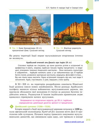 § 31. Країни й  народи Індії в  Середні віки
213
На решту території Індії перше мусульманське вторгнення істотно
не вплинуло.
Арабський вчений аль-Джахіз про Індію (IX  ст.)
Стосовно індійців ми з’ясували, що вони досягли успіхів в  астрономії та
арифметиці й  мають, зокрема, індійське письмо. Індійці процвітають і  в меди­
цині, опанували таємниці лікарського мистецтва… Вони висікають скульп­тури
й  зображення… Індійцям належать шахи, а  це найшляхетніша гра. В  індійців
багата поезія, розвинене ораторське мистецтво, медицина, філософія й етика…
Від них пішла наука мислити. Наука астрономія походить від них, інші люди її
запозичили. Адам, спустившись із раю, вирушив у  їхню країну.
В XI—XII ст. на територію роздроблених князівств Північної
Індії рушила хвиля нових завойовників. Після розпаду Арабського
халіфату виникло кілька войовничих мусульманських держав, що
прагнули збільшити свої володіння й  статки за рахунок багатих ін-
дійських земель. Раджпутам й  іншим індійським правителям ледве
вдавалося стримувати натиск мусульман.
Незважаючи на вторгнення ворогів, до XII ст. індійська
середньовічна цивілізація досягла зрілості й  процвітання.
5	 Делійський султанат (1206—1526).
Історія першої в Індії мусульманської держави почалася в 1206 р.,
коли афганський полководець Кутб ад-Дін захопив місто Делі й про-
голосив себе султаном. Почався період тривалого панування мусуль-
манських династій, що змінювали одна одну, але тримали в  покорі
‹‹ Рис. 10. Фортеця раджпутів.
Сучасний вигляд
‹‹ Рис. 9. Храм Брахадісвара (XI ст.),
присвячений Шиві. Сучасний вигляд
www.e-ranok.com.ua
 