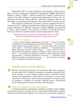 215
	 Середні віки в  історії людства
Наприкінці XIV ст. Індія поринула в нескінченну низку міжусо-
биць. Із цього скористався правитель Самарканда Тимур. Вторг­нення
Тимура в  Індію в  1398  р. тривало менше ніж півроку, проте він за-
лишив після себе небувале в  історії Індії руйнування. Голод став не-
минучим наслідком. Понад 100  тис. осіб було знищено. Казали, що
місто Делі на два місяці знелюдніло й над ним навіть не літали птахи.
Нові династії делійських султанів не змогли повернути Індії ко-
лишньої величі. Черговим завойовником Північної Індії став далекий
родич Чингізхана й  Тимура правитель Кабула Бабур, що заснував
у  1526  р. нову державу, яка увійшла в  історію як Імперія Великих
Моголів. Почався останній період історії Середньовічної Індії.
Період Делійського султанату став важливим етапом в  історії
індусько-мусульманської цивілізації Середньовічної Індії.
Запитання й  завдання
1. Назвіть основні періоди середньовічної історії Індії.  2. Визначте характер­
ні особливості історії середньовічної індійської цивілізації.  3. Із якою метою
в Індії створили штучну мову санскрит?  4. Що таке каста? Чому касти допо­
внили варни?  5.  Якою була головна ідея індуїзму?  6.  Чому віровчення ін­
дуїзму відповідало варно-кастовій системі?  7.  Чому на межі XII—XIII ст.
мусульманським державам вдалося завоювати значну частину Північної
Індії?  8.  Які наслідки для індійського населення мало завоювання країни
мусульманами й  утворення Делійського султанату?  9*.  Порівняйте владу
індійського раджі й  новгородського князя.  10*.  Що спільного між раджпу­
тами й  західноєвропейськими рицарями?
	 Середні віки в  історії людства
	 Велике переселення народів, що протягом 300  років вирувало
на просторах Азії та Європи, призвело до загибелі Західної Рим-
ської імперії, а  також давніх держав Індії та Китаю. Якісно
новий стан державного, суспільного й  культурного життя євро-
пейських й  азіатських цивілізацій утвердився на тисячу років
та увійшов в  історію під назвою «Середні віки». Підсумкам
епохи Середньовіччя присвячений цей параграф.
1	 Поділ світу середньовічними цивілізаціями.
У Середні віки світ невпізнанно змінився. У Європі, Азії й Афри-
ці виникло кілька не схожих одна на одну цивілізацій. Вони охопили
своїм впливом більшість народів, що згадуються в писемних джерелах.
www.e-ranok.com.ua
 