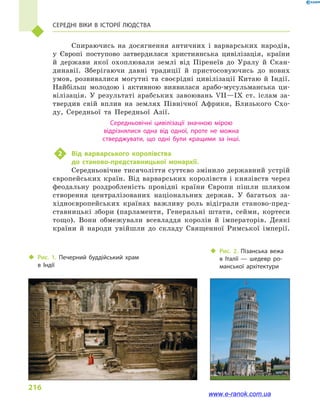216
Середні віки в  історії людства
Спираючись на досягнення античних і  варварських народів,
у  Європі поступово затвердилася християнська цивілізація, країни
й  держави якої охоплювали землі від Піренеїв до Уралу й  Скан-
динавії. Зберігаючи давні традиції й  пристосовуючись до нових
умов, розвивалися могутні та своєрідні цивілізації Китаю й  Індії.
Найбільш молодою і  активною виявилася арабо-мусульманська ци-
вілізація. У результаті арабських завоювань VII—IX ст. іслам за-
твердив свій вплив на землях Північної Африки, Близького Схо-
ду, Середньої та Передньої Азії.
Середньовічні цивілізації значною мірою
відрізнялися одна від одної, проте не можна
стверджувати, що одні були кращими за інші.
2	 Від варварського королівства
до станово-представницької монархії.
Середньовічне тисячоліття суттєво змінило державний устрій
європейських країн. Від варварських королівств і  князівств через
феодальну роздробленість провідні країни Європи пішли шляхом
створення централізованих національних держав. У багатьох за-
хідноєвропейських країнах важливу роль відіграли станово-пред-
ставницькі збори (парламенти, Генеральні штати, сейми, кортеси
тощо). Вони обмежували всевладдя королів й  імператорів. Деякі
країни й  народи увійшли до складу Священної Римської імперії.
‹‹ Рис. 1. Печерний буддійський храм
в  Індії
‹‹ Рис. 2. Пізанська вежа
в  Італії  — шедевр ро­
манської архітектури
www.e-ranok.com.ua
 