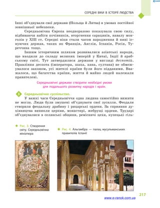 217
Середні віки в  історії людства
Інші об’єднували свої держави (Польща й Литва) в умовах постійної
зовнішньої небезпеки.
Середньовічна Європа неодноразово показувала свою силу,
відбиваючи набіги кочівників, вторгнення сарацинів, навалу мон-
голів у  XIII ст. Середні віки стали часом народження й  нині іс-
нуючих держав, таких як Франція, Англія, Іспанія, Росія, Ту-
реччина тощо.
Іншим історичним шляхом розвивалися азіатські народи,
що входили до складу великих імперій у  Китаї, Індії й  араб-
ському світі. Тут затвердилися держави у  вигляді деспотій.
Правління деспота (імператора, шаха, хана, султана) не обмеж-
увалося законом, усі жителі країни були його підданими. Вва-
жалося, що багатства країни, життя й  майно людей належали
правителеві.
Середньовічні держави створили необхідні умови
для подальшого розвитку народів і  країн.
3	 Середньовічне суспільство.
У важкі часи Середньовіччя одна людина самостійно вижити
не могла. Люди були змушені об’єднувати свої зусилля. Феодали
створили феодальну драбину і  рицарські ордени. За сприяння ду-
хівництва виникли церкви, монастирі, жебрущі ордени. Трударі
об’єднувалися в  селянські общини, ремісничі цехи, купецькі гіль-
‹‹ Рис. 3. Створення
світу. Середньовічна
мініатюра
‹‹ Рис. 4. Альгамбра  — палац мусульманських
правителів Іспанії
www.e-ranok.com.ua
 