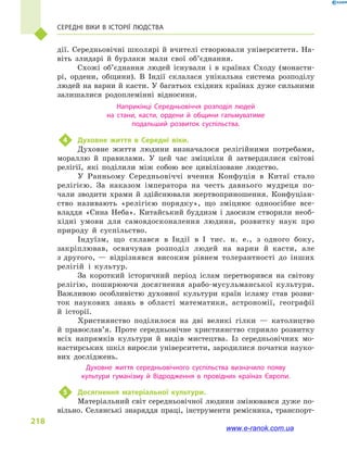 218
Середні віки в  історії людства
дії. Середньовічні школярі й вчителі створювали університети. На-
віть злидарі й  бурлаки мали свої об’єднання.
Схожі об’єднання людей існували і  в країнах Сходу (монасти-
рі, ордени, общини). В Індії склалася унікальна система розподілу
людей на варни й касти. У багатьох східних країнах дуже сильними
залишалися родоплемінні відносини.
Наприкінці Середньовіччя розподіл людей
на стани, касти, ордени й  общини гальмуватиме
подальший розвиток суспільства.
4	 Духовне життя в  Середні віки.
Духовне життя людини визначалося релігійними потребами,
мораллю й  правилами. У цей час зміцніли й  затвердилися світові
релігії, які поділили між собою все цивілізоване людство.
У Ранньому Середньовіччі вчення Конфуція в  Китаї стало
релігією. За наказом імператора на честь давнього мудреця по-
чали зводити храми й  здійснювали жертвоприношення. Конфуціан-
ство називають «релігією порядку», що зміцнює одноосібне все­
владдя «Сина Неба». Китайський буддизм і  даосизм створили необ-
хідні умови для самовдосконалення людини, розвитку наук про
природу й  суспільство.
Індуїзм, що склався в  Індії в  I тис. н. е., з  одного боку,
закріп­лював, освячував розподіл людей на варни й  касти, але
з другого, — відрізнявся високим рівнем толерантності до інших
релігій і  культур.
За короткий історичний період іслам перетворився на світову
релігію, поширюючи досягнення арабо-мусульманської культури.
Важливою особливістю духовної культури країн ісламу став розви-
ток наукових знань в  області математики, астрономії, географії
й  історії.
Християнство поділилося на дві великі гілки  — католицтво
й  православ’я. Проте середньовічне християнство сприяло розвитку
всіх напрямків культури й  видів мистецтва. Із середньовічних мо-
настирських шкіл виросли університети, зародилися початки науко-
вих досліджень.
Духовне життя середньовічного суспільства визначило появу
культури гуманізму й  Відродження в  провідних країнах Європи.
5	 Досягнення матеріальної культури.
Матеріальний світ середньовічної людини змінювався дуже по-
вільно. Селянські знаряддя праці, інструменти ремісника, транспорт-
www.e-ranok.com.ua
 