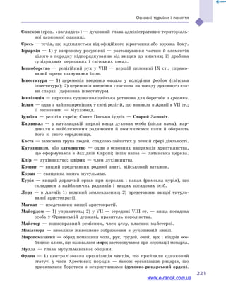 221
Основні терміни і  поняття
Єпископ (грец. «наглядач») — духовний глава адміністративно-територіаль-
ної церковної одиниці.
Єресь — течія, що відхиляється від офіційного віровчення або ворожа йому.
Ієрархія — 1) у  широкому розумінні  — розташування частин й  елементів
цілого в  порядку підпорядкування від вищих до нижчих; 2) драбина
супід­рядних церковних і  світських посад.
Іконоборство — релігійний рух у  VIII  — першій половині IX  ст., спрямо-
ваний проти шанування ікон.
Інвеститура — 1) церемонія введення васала у  володіння феодом (світська
інвеститура); 2) церемонія введення єпископа на посаду духовного гла-
ви єпархії (церковна інвеститура).
Інквізиція — церковна судово-поліцейська установа для боротьби з єресями.
Іслам — одна з найпоширеніших у світі релігій, що виникла в Аравії в VII ст.;
її засновник  — Мухаммад.
Іудаїзм — релігія євреїв; Святе Письмо іудеїв  — Старий Заповіт.
Кардинал — у  католицькій церкві вища духовна особа (після папи); кар-
динали є найближчими радниками й  помічниками папи й  обирають
його зі свого середовища.
Каста — замкнена група людей, спадково зайнятих у певній сфері діяльності.
Католицизм, або католицтво — один з  основних напрямків християнства,
що сформувався в  Західній Європі; інша назва  — латинська церква.
Клір — духівництво; клірик  — член духівництва.
Конунг — вищий представник родової знаті, військовий ватажок.
Коран — священна книга мусульман.
Курія — вищий дорадчий орган при королях і  папах (римська курія), що
складався з  найближчих радників і  вищих посадових осіб.
Лорд — в  Англії: 1) великий землевласник; 2) представник вищої титуло-
ваної аристократії.
Магнат — представник вищої аристократії.
Майордом — 1) управитель; 2) у  VII  — середині VIII ст.  — вища посадова
особа у  Франкській державі, правитель королівства.
Майстер — повноправний ремісник, член цеху, власник майстерні.
Мініатюра — невелике живописне зображення в  рукописній книзі.
Миропомазання  — обряд помазання чола, рук, грудей, очей, вух і  ніздрів осо-
бливою олією, що називалася миро; застосовувався при коронації монарха.
Мулла — глава мусульманської общини.
Орден — 1) централізована організація ченців, що прийняли однаковий
статут; у  часи Хрестових походів  — також організація рицарів, що
присягалися боротися з  нехристиянами (духовно-рицарський орден).
www.e-ranok.com.ua
 