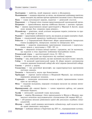 222
Основні терміни і  поняття
Палітурник — майстер, який оправляє книги в  обкладинки.
Паломництво — подорож віруючих до місць, що відзначені особливою святістю;
назва походить від звичаю прочан привозити пальмові гілки з Палестини.
Папа — глава католицької церкви, водночас  — римський єпископ.
Парламент — у Середні віки станово-представницький законодавчий орган.
Патриціат — привілейована верства найбільш багатих і  знатних городян.
Пер — звання представників вищої аристократії у  Франції й  Англії, щодо
яких монарх був «першим серед рівних».
Підмайстер — ремісник, який успішно витримав термін учнівства та пра-
цює у  майстра за плату.
Раджпут — представник войовничої касти, що входила до варни кшатріїв в Індії.
Раджа — спадкоємний правитель індійського князівства.
Рейхстаг — у  Середньовічній Німеччині збори представників імперських
станів (курфюрстів, імперських князів) та імперських міст.
Реконкіста — зворотне відвоювання християнами іспанських і  португаль-
ських земель у  мусульман у  VIII—XV ст.
Реліквія — збережені останки (мощі) святих і  предмети, які їм належали,
що наділені в  очах віруючих особливою благодійною силою.
Романський стиль — архітектурний стиль X—XII ст.
Секта — релігійна група, що відділилася від панівної церкви.
Сеньйор — пан, земельний власник, що має залежних від нього селян і васалів.
Собор — 1) великий християнський храм; 2) збори вищого духівництва
в межах держави (помісний собор) або всієї церкви (всесвітній собор).
Схизма — розкол у  церкві.
Схоластика — тип релігійної філософії, що характеризується прагненням
логічних доказів.
Теологія — богослов’я, наука про божественне.
Трубадури — ліричні поети-співаки в  Південній Франції, що оспівували
переважно рицарське кохання.
Узурпація — незаконне захоплення влади в  країні; привласнення чужих
прав на що-небудь.
Феод — спадкове володіння, передане сеньйором васалові на умовах несен-
ня служби.
Францисканці, або «менші брати»  — члени чернечого ордену, які давали
обітницю бідності.
Халіф — світський і  духовний глава мусульман.
Хіджра — переїзд Мухаммада і його прихильників із Мекки в Медину; вва-
жається початком мусульманського літочислення (16  червня 622  р.)
Цех — об’єднання міських ремісників однієї або декількох подібних спеці-
альностей.
Шедевр — виріб, який повинен виготовити підмайстер, щоб скласти іспит
на право вважатися майстром.
Яничари — особливе військо в Туреччині від XIV ст., підпорядковане султану.
www.e-ranok.com.ua
 